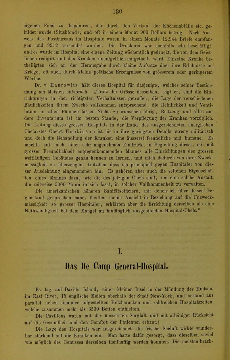 eigenen Fond zu disponiren, der durch deii Verkauf der Küchenabfälle etc. ge- bildet wurde (Slushfond), und oft in einem Monat 900 Dollars betrug. Nach Aus- weis des Postbureaus im Hospitale waren in einem Monate 12,944 Briefe empfan- gen und 9912 versendet worden. Die Druckerei war ebenfalls sehr beschäftigt, und es wurde im Hospital eine eigene Zeitung wöchentlich gedruckt, die von dem Geist- lichen redigirt und den Kranken unentgeltlich mitgetheilt ward. Einzelne Kranke be- theiligten sich an der Herausgabe durch kleine Aufsätze über ihre Erlebnisse im Kriege, oft auch durch kleine poetische Erzeugnisse von grösserem oder geringerem Werthe. Dr. v. Haurowitz hält dieses Hospital für dasjenige, welches seiner Bestim- mung am Meisten entsprach. „Trotz der Grösse desselben, sagt er, sind die Ein- richtungen in den richtigsten Verhältnissen getroffen, die Lage der verschiedenen Baulichkeiten ihrem Zwecke vollkommen entsprechend, die Reinlichkeit und Venti- lation in allen Räumen lassen Nichts zu wünschen übrig, Bettzeug und alles an- dere Inventarium ist im besten Stande, die Verpflegung der Kranken vorzüglich. Die Leitung dieses grossen Hospitals in der Hand des ausgezeichneten energischen Chefarztes Oberst Hopkinson ist bis in ihre geringsten Details streng militärisch und doch die Behandlung der Kranken eine äusserst freundliche und humane. Es machte auf mich einen sehr angenehmen Eindruck, in Begleitung dieses, mir mit grosser Freundlichkeit entgegenkommenden Mannes alle Einrichtungen des grossen weitläufigen Gebäudes genau kennen zu lernen, und mich dadurch von ihrer Zweck- mässigkeit zu überzeugen, trotzdem dass ich principiell gegen Hospitäler von die- ser Ausdehnung eingenommen bin. Es gehören aber auch die seltenen Eigenschaf- ten eines Mannes dazu, wie die des jetzigen Chefs sind, um eine solche Anstalt, die zeitweise 5000 Munn in sich fasst, in solcher Vollkommenheit zu verwalten. Die amerikanischen höheren Sanitätsofficiere, mit denen ich über diesen Ge- genstand gesprochen habe, theilten meine Ansicht in Beziehung auf die Unzweck- mässigkeit so grosser Hospitäler, erklärten aber die Errichtung derselben als eine Nothwendigkeit bei dem Mangel an hinlänglich ausgebildeten Hospital-Chefs.“ I. Das De Camp General-Hospital. Es lag auf Davids Island, einer kleinen Insel in der Mündung des Hudson, im East River, 15 englische Meilen oberhalb der Stadt New-York, und bestand aus parallel neben einander aufgestellten Holzbaracken und zahlreichen Hospitalszelten, welche zusammen mehr als 3500 Betten enthielten. Die Pavillons waren mit der äussersten Sorgfalt und mit alleiniger Rücksicht auf dte Gesundheit und den Comfort der Patienten erbaut.' Die Lage des Hospitals war ausgezeichnet: die frische Seeluft wirkte wunder- bar stärkend auf die Kranken ein. Man hatte dafür gesorgt, dass dieselben soviel wie möglich des Genusses derselben theilhaftig werden konnten. Die meisten brach-