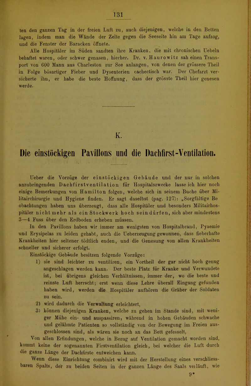 ten den ganzen Tag in der freien Luft zu, auch diejenigen, welche in den Betten lagen, indem man die Wände der Zelte gegen die Seeseite hin am Tage aufzog, und die Fenster der Baracken öffnete. Alle Hospitäler im Süden sandten ihre Kranken, die mit chronischen Uebeln behaftet waren, oder schwer genasen, hierher. Dr. v. Haurowitz sah einen Trans- port von 600 Mann aus Charleston zur See anlangen, von denen der grössere Theil in Folge bösartiger Fieber und Dysenterien cachectisch war. Der Chefarzt ver- sicherte ihn, er habe die beste Hoffnung, dass der grösste Theil hier genesen werde. K. Die einstöckigen Pavillons und die Dachfirst-Ventilation. Ueber die Vorzüge der einstöckigen Gebäude und der nur in solchen anzubringenden Dachfirstventilation für Hospitalszwecke lasseich hier noch einige Bemerkungen von Hamilton folgen, welche sich in seinem Buche über Mi- litairchirurgie und Hygiene finden. Er sagt daselbst (pag. 127): „Sorgfältige Be obachtungen haben uns überzeugt, dass alle Hospitäler und besonders Militairhos- pitäler nicht mehr als ein Stockwerk hoch sein dürfen, sich aber mindestens 3—4 Fuss über den Erdboden erheben müssen. In den Pavillons haben wir immer am wenigsten von Hospitalbrand, Pyaemie und Erysipelas zu leiden gehabt, auch die üeberzeugung gewonnen, dass fieberhafte Krankheiten hier seltener tödtlich enden, und die Genesung von allen Krankheiten schneller und sicherer erfolgt. Einstöckige Gebäude besitzen folgende Vorzüge: 1) sie sind leichter zu ventiliren, ein Vortheil der gar nicht hoch genug angeschlagen werden kann. Der beste Platz für Kranke und Verwundete ist, bei übrigens gleichen Verhältnissen, immer der, wo die beste und reinste Luft herrscht; erst wenn diese Lehre überall Eingang gefunden haben wird, werden die Hospitäler aufhören die Gräber der Soldaten zu sein. 2) wird dadurch die Verwaltung erleichtert, 3) können diejenigen Kranken, welche zu gehen im Stande sind, mit weni- ger Mühe ein- und auspassiren, während in hohen Gebäuden schwache und gelähmte Patienten so vollständig von der Bewegung im Freien aus- geschlossen sind, als wären sie noch an das Bett gefesselt, Von allen Eifindungen, welche in Bezug auf Ventilation gemacht worden sind, kommt keine der sogenannten Firstventilation gleich, bei welcher die Luft durch die ganze Länge der Dachfirste entweichen kann. Wenn diese Einrichtung combinirt wird mit der Herstellung einos verschliess- baren Spalts, der zu beiden Seiten in der ganzen Länge des Saals veiläuft, wie 9*