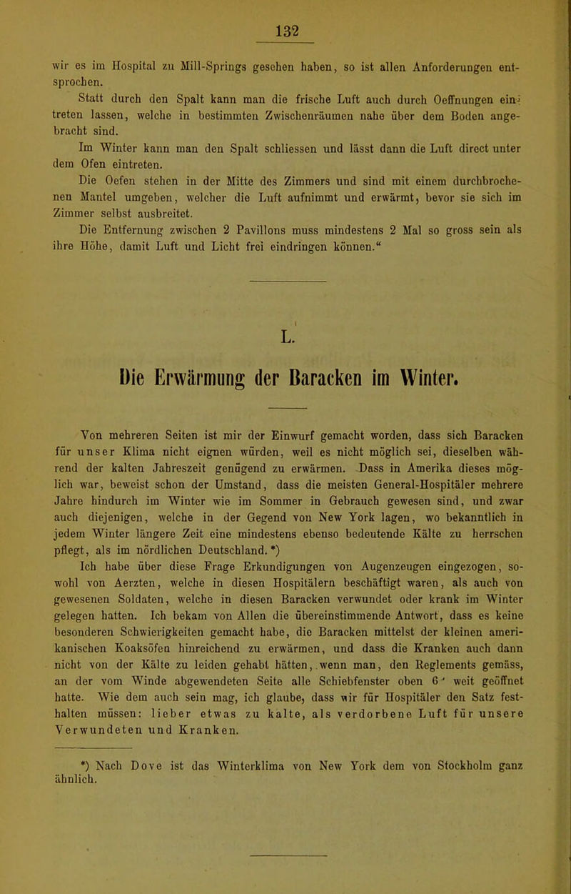 wir es im Hospital zu Mill-Springs gesehen haben, so ist allen Anforderungen ent- sprochen. Statt durch den Spalt kann man die frische Luft auch durch Oeffnungen ein-; treten lassen, welche in bestimmten Zwischenräumen nahe über dem Boden ange- bracht sind. Im Winter kann man den Spalt schliessen und lässt dann die Luft direct unter dem Ofen eintreten. Die Oefen stehen in der Mitte des Zimmers und sind mit einem durchbroche- nen Mantel umgeben, welcher die Luft aufnimmt und erwärmt, bevor sie sich im Zimmer selbst ausbreitet. Die Entfernung zwischen 2 Pavillons muss mindestens 2 Mal so gross sein als ihre Höhe, damit Luft und Licht frei eindringen können.“ L. Die Erwärmung der Baracken im Winter. Von mehreren Seiten ist mir der Einwurf gemacht worden, dass sich Baracken für unser Klima nicht eignen würden, weil es nicht möglich sei, dieselben wäh- rend der kalten Jahreszeit genügend zu erwärmen. Dass in Amerika dieses mög- lich war, beweist schon der Umstand, dass die meisten General-Hospitäler mehrere Jahre hindurch im Winter wie im Sommer in Gebrauch gewesen sind, und zwar auch diejenigen, welche in der Gegend von New York lagen, wo bekanntlich in jedem Winter längere Zeit eine mindestens ebenso bedeutende Kälte zu herrschen pflegt, als im nördlichen Deutschland.*) Ich habe über diese Frage Erkundigungen von Augenzeugen eingezogen, so- wohl von Aerzten, welche in diesen Hospitälern beschäftigt wTaren, als auch von gewesenen Soldaten, welche in diesen Baracken verwundet oder krank im Winter gelegen hatten. Ich bekam von Allen die übereinstimmende Antwort, dass es keine besonderen Schwierigkeiten gemacht habe, die Baracken mittelst der kleinen ameri- kanischen Koaksöfen hinreichend zu erwärmen, und dass die Kranken auch daun nicht von der Kälte zu leiden gehabt hätten,.wenn man, den Reglements gemäss, an der vom Winde abgewendeten Seite alle Schiebfenster oben 6 ' weit geöffnet hatte. Wie dem auch sein mag, ich glaube, dass uir für Hospitäler den Satz fest- halten müssen: lieber etwas zu kalte, als verdorbene Luft für unsere Verwundeten und Kranken. *) Nach Dove ist das Winterklima von New York dem von Stockholm ganz ähnlich.