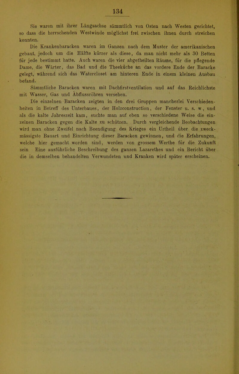 Sie waron mit ihrer Längsachse sämmtlich von Osten nach Westen gerichtet, so dass die herrschenden Westwinde möglichst frei zwischen ihnen durch streichen konnten. Die Krankenbaracken waren im Ganzen nach dem Muster der amerikanischen gebaut, jedoch um die Hälfte kürzer als diese, da man nicht mehr als 30 Betten für jede bestimmt hatte. Auch waren die vier abgetheilten Räume, für die pflegende Dame, die Wärter, das Bad und die Theeküche an das vordere Ende der Baracke gelegt, während sich das Watercloset am hinteren Ende in einem kleinen Ausbau befand. Sämmtliche Baracken waren mit Dachfirstventilation und auf das Reichlichste mit Wasser, Gas und Abflussrohren versehen. Die einzelnen Baracken zeigten in den drei Gruppen mancherlei Verschieden- heiten in Betreff des Unterbaues, der Holzconstruction, der Fenster u. s. w, und als die kalte Jahreszeit kam, suchte man auf eben so verschiedene Weise die ein- zelnen Baracken gegen die Kalte zu schützen. Durch vergleichende Beobachtungen wird man ohne Zweifel nach Beendigung des Krieges ein Urtheil über die zweck- massigste Bauart und Einrichtung dieser Baracken gewinnen, und die Erfahrungen, welche hier gemacht worden sind, werden von grossem Werthe für die Zukunft sein Eine ausführliche Beschreibung des ganzen Lazarethes und ein Bericht über die in demselben behandelten Verwundeten und Kranken wird später erscheinen.