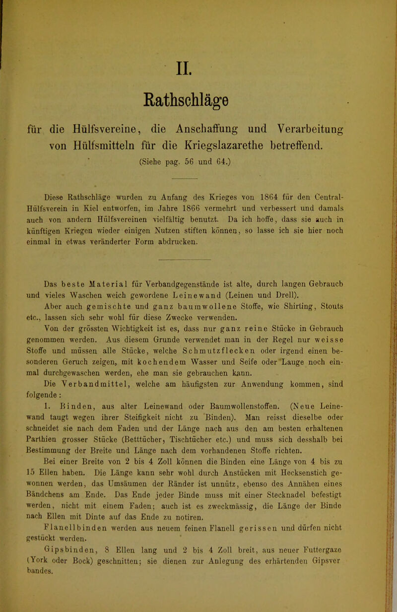 Rathschläge für die Hülfsvereine, die Anschaffung und Verarbeitung von Hülfsraitteln für die Kriegslazarethe betreffend. (Siehe pag. 56 und 64.) Diese Rathschläge wurden zu Anfang des Krieges von 1864 für den Central- Hülfsverein in Kiel entworfen, im Jahre 1866 vermehrt und verbessert und damals auch von andern Hülfsvereinen vielfältig benutzt. Da ich hoffe, dass sie auch in künftigen Kriegen wieder einigen Nutzen stiften können, so lasse ich sie hier noch einmal in etwas veränderter Form abdrucken. Das beste Material für Verbandgegenstände ist alte, durch langen Gebrauch und vieles Waschen weich gewordene Leinewand (Leinen und Drell). Aber auch gemischte und ganz baumwollene Stoffe, wie Shirting, Stouts etc., lassen sich sehr wohl für diese Zwecke verwenden. Von der grössten Wichtigkeit ist es, dass nur ganz reine Stücke in Gebrauch genommen werden. Aus diesem Grunde verwendet man in der Regel nur weisse Stoffe und müssen alle Stücke, welche Schmutzflecken oder irgend einen be- sonderen Geruch zeigen, mit kochendem Wasser und Seife oder Lauge noch ein- mal durchgewaschen werden, ehe man sie gebrauchen kann. Die Verband mittel, welche am häufigsten zur Anwendung kommen, sind folgende: 1. Binden, aus alter Leinewand oder Baumwollenstoffen. (Neue Leine- wand taugt wegen ihrer Steifigkeit nicht zu Binden). Man reisst dieselbe oder schneidet sie nach dem Faden und der Länge nach aus den am besten erhaltenen Parthien grosser Stücke (Betttücher, Tischtücher etc.) und muss sich desshalb bei Bestimmung der Breite und Länge nach dem vorhandenen Stoffe richten. Bei einer Breite von 2 bis 4 Zoll können die Binden eine Länge von 4 bis zu 15 Ellen haben. Die Länge kann sehr wohl durch Anstücken mit Hecksenstich ge- wonnen werden, das Umsäumen der Ränder ist unnütz, ebenso des Annähen eines Bändchens am Ende. Das Ende jeder Binde muss mit einer Stecknadel befestigt werden, nicht mit einem Faden; auch ist es zweckmässig, die Länge der Binde nach Ellen mit Dinte auf das Ende zu notiren. Flanell binden werden aus neuem feinen Flanell gerissen und dürfen nicht gestückt werden. Gipsbinden, 8 Ellen lang und 2 bis 4 Zoll breit, aus neuer Futtergaze (York oder Bock) geschnitten; sie dienen zur Anlegung des erhärtenden Gipsver bandes.
