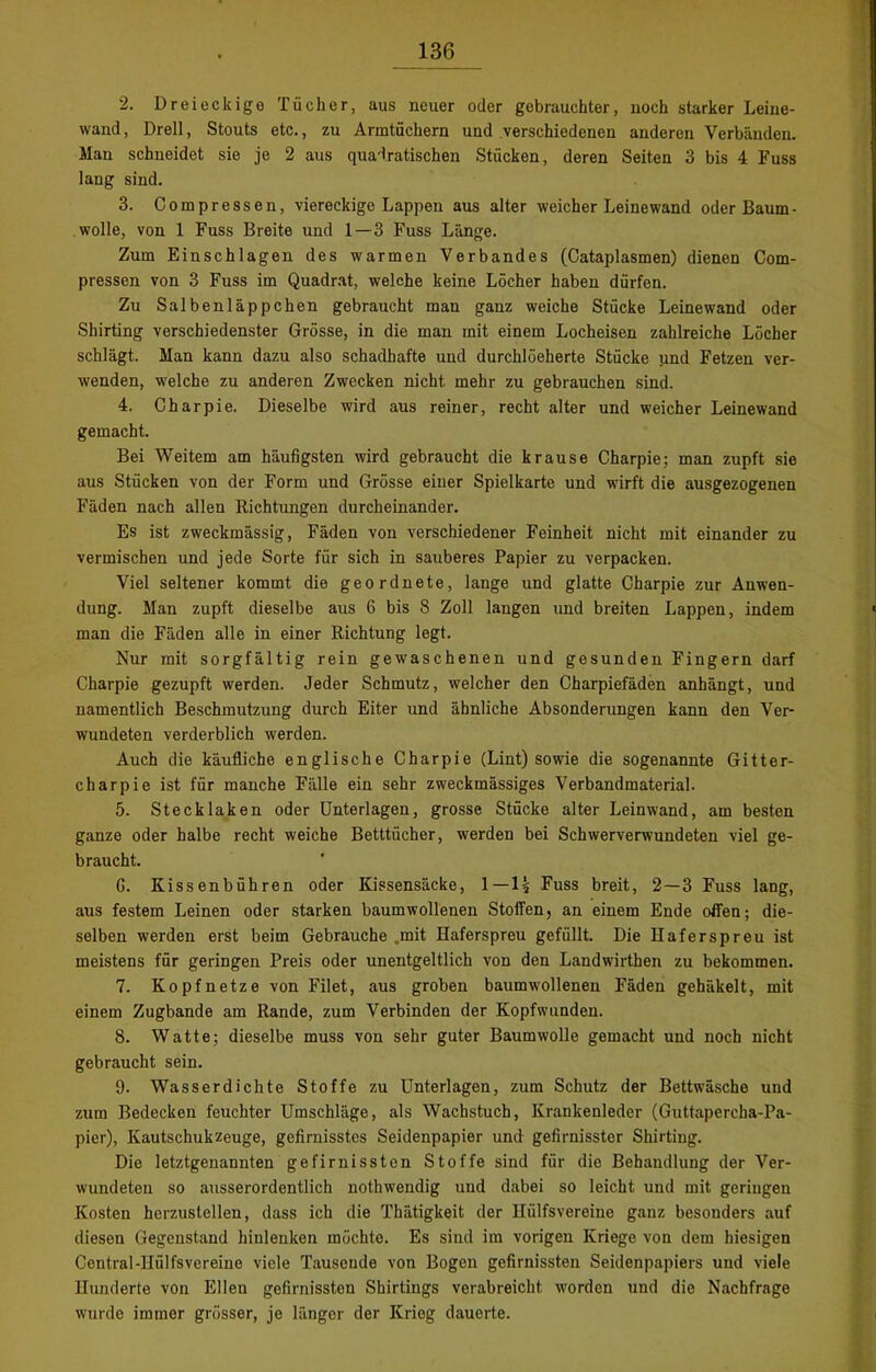 2. Dreieckige Tücher, aus neuer oder gebrauchter, noch starker Leine- wand , Drell, Stouts etc., zu Armtüchern und verschiedenen anderen Verbänden. Man schneidet sie je 2 aus quadratischen Stücken, deren Seiten 3 bis 4 Fuss lang sind. 3. Compressen, viereckige Lappen aus alter weicher Leinewand oder Baum- wolle, von 1 Fuss Breite und 1—3 Fuss Länge. Zum Einschlagen des warmen Verbandes (Cataplasmen) dienen Com- pressen von 3 Fuss im Quadrat, welche keine Löcher haben dürfen. Zu Salbenläppchen gebraucht man ganz weiche Stücke Leine wand oder Shirting verschiedenster Grösse, in die man mit einem Locheisen zahlreiche Löcher schlägt. Man kann dazu also schadhafte und durchlöeherte Stücke und Fetzen ver- wenden, welche zu anderen Zwecken nicht mehr zu gebrauchen sind. 4. Charpie. Dieselbe wird aus reiner, recht alter und weicher Leinewand gemacht. Bei Weitem am häufigsten wird gebraucht die krause Charpie; man zupft sie aus Stücken von der Form und Grösse einer Spielkarte und wirft die ausgezogenen Fäden nach allen Richtungen durcheinander. Es ist zweckmässig, Fäden von verschiedener Feinheit nicht mit einander zu vermischen und jede Sorte für sich in sauberes Papier zu verpacken. Viel seltener kommt die geordnete, lange und glatte Charpie zur Anwen- dung. Man zupft dieselbe aus 6 bis 8 Zoll langen und breiten Lappen, indem man die Fäden alle in einer Richtung legt. Nur mit sorgfältig rein gewaschenen und gesunden Fingern darf Charpie gezupft werden. Jeder Schmutz, welcher den Charpiefäden anhängt, und namentlich Beschmutzung durch Eiter und ähnliche Absonderungen kann den Ver- wundeten verderblich werden. Auch die käufliche englische Charpie (Lint) sowie die sogenannte Gitter- charpie ist für manche Fälle ein sehr zweckmässiges Verbandmaterial. 5. Stecklaken oder Unterlagen, grosse Stücke alter Leinwand, am besten ganze oder halbe recht weiche Betttücher, werden bei Schwerverwundeten viel ge- braucht. G. Kissenbühren oder Kissensäcke, 1—1? Fuss breit, 2—3 Fuss lang, aus festem Leinen oder starken baumwollenen Stoffen, an einem Ende offen; die- selben werden erst beim Gebrauche „mit Haferspreu gefüllt. Die Haferspreu ist meistens für geringen Preis oder unentgeltlich von den Landwirthen zu bekommen. 7. Kopf netze von Filet, aus groben baumwollenen Fäden gehäkelt, mit einem Zugbande am Rande, zum Verbinden der Kopfwunden. 8. Watte; dieselbe muss von sehr guter Baumwolle gemacht und noch nicht gebraucht sein. 9. Wasserdichte Stoffe zu Unterlagen, zum Schutz der Bettwäsche und zum Bedecken feuchter Umschläge, als Wachstuch, Krankenleder (Guttapercha-Pa- pier), Kautschuk zeuge, gefirnisstes Seidenpapier und gefirnisster Shirting. Die letztgenannten gefirnissten Stoffe sind für die Behandlung der Ver- wundeten so ausserordentlich nothwendig und dabei so leicht und mit geringen Kosten herzustellen, dass ich die Thätigkeit der Hülfsvereine ganz besonders auf diesen Gegenstand hinlenken möchte. Es sind im vorigen Kriege von dem hiesigen Central-IIülfsvereine viele Tausende von Bogen gefirnissten Seidenpapiers und viele Hunderte von Ellen gefirnissten Shirtings verabreicht worden und die Nachfrage wurde immer grösser, je länger der Krieg dauerte.