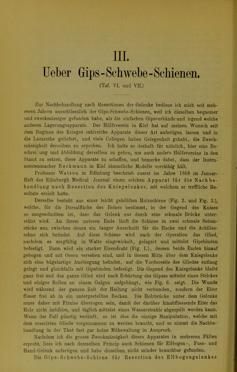 Ueber Gips-Schwebe-Schienen. (Taf. VI. und VII.) Zur Nachbehandlung nach Resectionen der Gelenke bediene ich mich seit meh- reren Jahren ausschliesslich der Gips-Schwebe-Schienen, weil ich dieselben bequemer und zweckmässiger gefunden habe, als die einfachen Gipsverbände und irgend welche anderen Lagerungsapparate. Der Hülfsverein in Kiel hat auf meinen Wunsch seit dem Beginne des Krieges zahlreiche Apparate dieser Art anfertigen lassen und in die Lazarethe geliefert, und viele Collegen haben Gelegenheit gehabt, die Zweck- mässigkeit derselben zu erproben. Ich halte es deshalb für nützlich, hier eine Be- schreibung und Abbildung derselben zu geben, um auch andere Hülfsvereine in den Stand zu setzen, diese Apparate zu schaffen, und bemerke dabei, dass der Instru- mentenmacher Beckmaun in Kiel sämmtliche Modelle vorräthig hält. Professor Watson in Edinburg beschrieb zuerst im Jahre 1868 im Januar- Heft des Edinburgh Medical Journal einen solchen Apparat für die Nachbe- handlung nach Resection des Kniegelenkes, mit welchem er treffliche Re- sultate erzielt hatte. Derselbe besteht aus einer leicht gehöhlten Holzschiene (Fig. 2. und Fig. 3.), welche, für die Dorsalfläche des Beines bestimmt, in der Gegend des Kniees so ausgeschnitten ist, dass das Gelenk nur durch eine schmale Brücke unter- stützt wird. An ihrem unteren Ende läuft die Schiene in zwei schmale Seiten- stücke aus, zwischen denen ein langer Ausschnitt für die Hacke und die Achilles- sehne sich befindet. Auf diese Schiene wird nach der Operation das Glied, nachdem es sorgfältig in Watte eingewickelt, gelagert und mittelst Gipsbinden befestigt. Dann wird ein starker Eisendraht (Fig. 1.), dessen beide Enden hinauf gebogen und mit Oesen versehen sind, und in dessen Mitte über dem Kniegelenke sich eine bügelartige Ausbiegung befindet, auf die Vorderseite des Gliedes entlang gelegt und gleichfalls mit Gipsbinden befestigt. Die Gegend des Kniegelenks bleibt ganz frei und das ganze Glied wird nach Erhärtung des Gipses mittelst eines Strickes und einiger Rollen an einem Galgen aufgehängt, wie Fig. 6. zeigt. Die Wunde wird während der ganzen Zeit der Heilung nicht verbunden, sondern der Eiter fliesst frei ab in ein untergestelltes Becken. Die Holzbrücke unter dem Gelenke muss daher mit Firniss überzogen sein, damit der darüber hinabfliessende Eiter das Holz nicht imbibire, und täglich mittelst eines Wasserstrahls abgespült werden kann. Wenn der Fall günstig verläuft, so ist dies die einzige Manipulation, wrnlche mit dem resecirten Gliede vorgenommen zu werden braucht, und so nimmt die Nachbe- handlung in der That fast gar keine Mühewaltung in Anspruch. Nachdem ich die grosse Zweckmässigkeit dieses Apparates in mehreren Fällen erprobt, liess ich nach demselben Princip auch Schienen für Ellbogen-, Fuss- und Hand-Gelenk anfertigen und habe dieselben nicht minder brauchbar gefunden. Die Gips-Schwebe-Schicne für Resection des El'lbogengelenkes