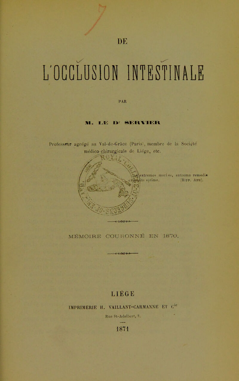 h L'OCCLUSION INTESTINALE DA II ill. I,K IV SKItVIIÎH Professeur agrtSgé au Val-dc-GrAce (Paris', membre rie La Société MÉMOIRE COURONNÉ EN 1870. LIÈGE IMPRIMERIE If. V AIL L A NT-C A R M A N N E ET Rue St-Adulberl, $. 1871