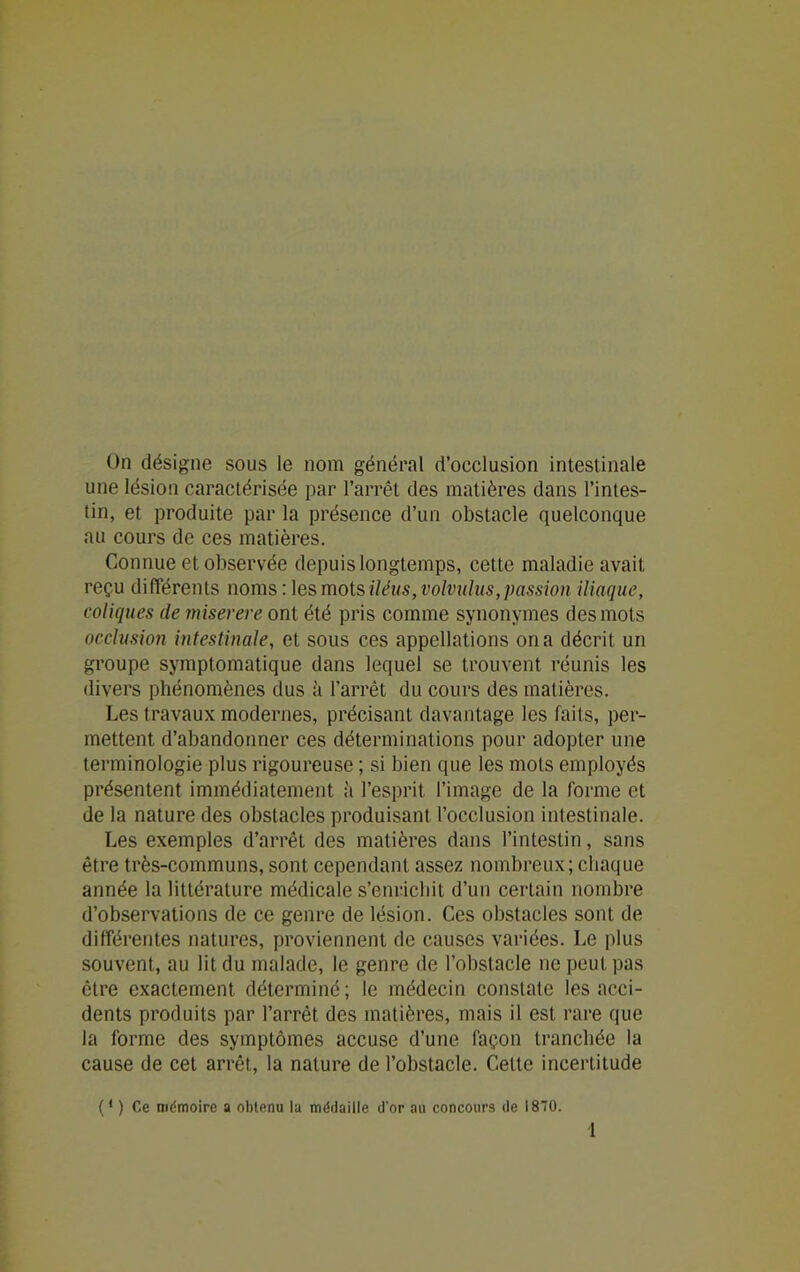 On désigne sous le nom général d’occlusion intestinale une lésion caractérisée par l’arrêt des matières dans l’intes- tin, et produite par la présence d’un obstacle quelconque au cours de ces matières. Connue et observée depuis longtemps, cette maladie avait reçu différents noms : \esmotsiléus,volvuhis,passion iliaque, coliques de miserere ont été pris comme synonymes des mots occlusion intestinale, et sous ces appellations on a décrit un groupe symptomatique dans lequel se trouvent réunis les divers phénomènes dus à l’arrêt du cours des matières. Les travaux modernes, précisant davantage les faits, per- mettent d’abandonner ces déterminations pour adopter une terminologie plus rigoureuse ; si bien que les mots employés présentent immédiatement à l’esprit l’image de la forme et de la nature des obstacles produisant l’occlusion intestinale. Les exemples d’arrêt des matières dans l’intestin, sans être très-communs, sont cependant assez nombreux; chaque année la littérature médicale s’enrichit d’un certain nombre d’observations de ce genre de lésion. Ces obstacles sont de différentes natures, proviennent de causes variées. Le plus souvent, au lit du malade, le genre de l’obstacle ne peut pas être exactement déterminé; le médecin constate les acci- dents produits par l’arrêt des matières, mais il est rare que la forme des symptômes accuse d’une façon tranchée la cause de cet arrêt, la nature de l’obstacle. Celte incertitude (‘ ) Ce mémoire a obtenu la médaille d'or au concours de 1870. 1