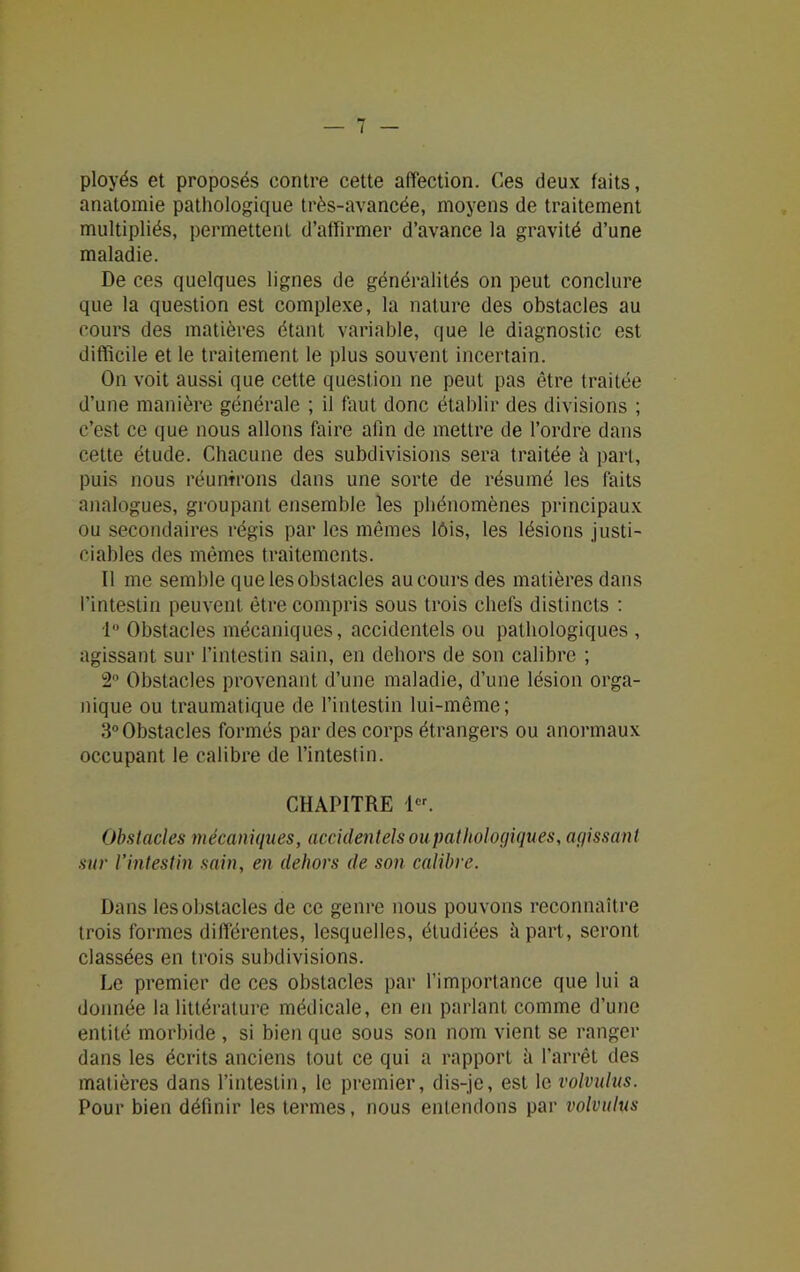 ployés et proposés contre cette affection. Ces deux faits, anatomie pathologique très-avancée, moyens de traitement multipliés, permettent d’affirmer d’avance la gravité d’une maladie. De ces quelques lignes de généralités on peut conclure que la question est complexe, la nature des obstacles au cours des matières étant variable, que le diagnostic est difficile et le traitement le plus souvent incertain. On voit aussi que cette question ne peut pas être traitée d’une manière générale ; il faut donc établir des divisions ; c’est ce que nous allons faire afin de mettre de l’ordre dans cette étude. Chacune des subdivisions sera traitée il part, puis nous réunirons dans une sorte de résumé les faits analogues, groupant ensemble les phénomènes principaux ou secondaires régis par les mêmes lôis, les lésions justi- ciables des mêmes traitements. Il me semble que les obstacles au cours des matières dans l’intestin peuvent être compris sous trois chefs distincts : lu Obstacles mécaniques, accidentels ou pathologiques , agissant sur l’intestin sain, en dehors de son calibre ; 2° Obstacles provenant d’une maladie, d’une lésion orga- nique ou traumatique de l’intestin lui-même; 3° Obstacles formés par des corps étrangers ou anormaux occupant le calibre de l’intestin. CHAPITRE Ier. Obstacles mécaniques, accidentels ou pathologiques, agissant sur l’intestin sain, en dehors de son calibre. Dans les obstacles de ce genre nous pouvons reconnaître trois formes différentes, lesquelles, étudiées à part, seront classées en trois subdivisions. Le premier de ces obstacles par l’importance que lui a donnée la littérature médicale, en en parlant comme d’une entité morbide , si bien que sous son nom vient se ranger dans les écrits anciens tout ce qui a rapport à l’arrêt des matières dans l’intestin, le premier, dis-je, est le volvulus. Pour bien définir les termes, nous entendons par volvulus