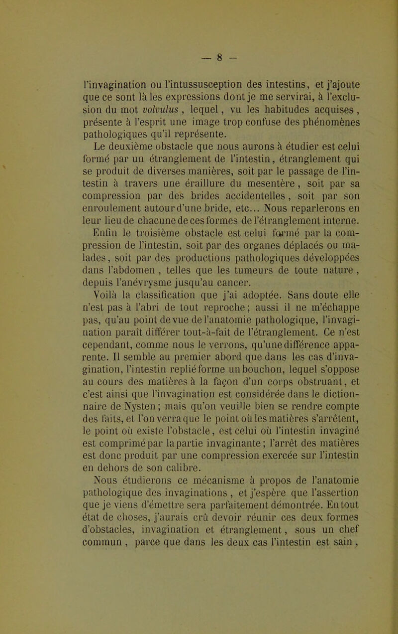 l’invagination ou l’intussusception des intestins, et j’ajoute que ce sont là les expressions dont je me servirai, à l’exclu- sion du mot volvulus , lequel, vu les habitudes acquises , présente à l’esprit une image trop confuse des phénomènes pathologiques qu’il représente. Le deuxième obstacle que nous aurons à étudier est celui formé par un étranglement de l’intestin, étranglement qui se produit de diverses manières, soit par le passage de l’in- testin à travers une éraillure du mesentère, soit par sa compression par des brides accidentelles, soit par son enroulement autour d’une bride, etc... Nous reparlerons en leur lieu de chacune de ces formes de l’étranglement interne. Enfin le troisième obstacle est celui formé par la com- pression de l’intestin, soit par des organes déplacés ou ma- lades, soit par des productions pathologiques développées dans l’abdomen , telles que les tumeurs de toute nature, depuis l’anévrysme jusqu’au cancer. Voilà la classification que j’ai adoptée. Sans doute elle n’est pas à l’abri de tout reproche ; aussi il ne m’échappe pas, qu’au point de vue de l’anatomie pathologique, l’invagi- nation paraît différer tout-à-fait de l’étranglement. Ce n’est cependant, comme nous le verrons, qu’une différence appa- rente. Il semble au premier abord que dans les cas d’inva- gination, l’intestin replié forme un bouchon, lequel s’oppose au cours des matières à la façon d’un corps obstruant, et c’est ainsi que l’invagination est considérée dans le diction- naire de Nysten; mais qu’on veuille bien se rendre compte des faits, et l’on verra que le point où les matières s’arrêtent, le point où existe l’obstacle, est celui où l’intestin invaginé est comprimé par la partie invaginante; l’arrêt des matières est donc produit par une compression exercée sur l’intestin en dehors de son calibre. Nous étudierons ce mécanisme à propos de l’anatomie pathologique des invaginations , et j’espère que l’assertion que je viens d’émettre sera parfaitement démontrée. Enlout état de choses, j’aurais crû devoir réunir ces deux formes d’obstacles, invagination et étranglement, sous un chef commun , parce que dans les deux cas l’intestin est sain ,