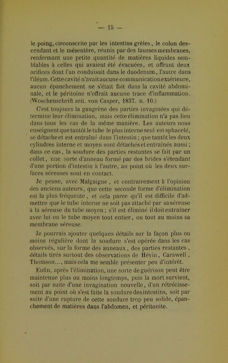 lo - le poing, circonscrite par les intestins grêles, le colon des- cendant et le mésentère, réunis par des lausses membranes, renfermant une petite quantité de matières liquides sem- blables à celles qui avaient été évacuées, et offrant deux orifices dont fun conduisait dans le duodénum, l’autre dans l’iléum. Cette cavité n’avait aucune communication extérieure, aucun épanchement ne s’était fait dans la cavité abdomi- nale, et le péritoine n’offrait aucune trace d’inflammation. (Woschenschrift zeit. von Casper, 1837. n. 10.) C’est toujours la gangrène des parties invaginées qui dé- termine leur élimination, mais cette élimination n’a pas lieu dans tous les cas de la même manière. Les auteurs nous enseignent que tantôt le tube le plus interne seul est sphacelé, se détacheet est entraîné dans l’intestin ; quetantôtles deux cylindres interne et moyen sont détachés et entraînés aussi ; dans ce cas, la soudure des parties restantes se fait par un collet, une sorte d’anneau formé par des brides s’étendant d’une portion d’intestin à l’autre, au point où les deux sur- faces séreuses sont en contact. Je pense, avec Malgaigne , et contrairement h l’opinion des anciens auteurs, que cette seconde forme d’élimination est la plus fréquente , et cela parce qu’il est difficile d’ad- mettre que le tube interne ne soit pas attaché par sa séreuse à la séreuse du tube moyen ; s’il est éliminé il doit entraîner avec lui ou le tube moyen tout entier, ou tout au moins sa membrane séreuse. Je pourrais ajouter quelques détails sur la façon plus ou moins régulière dont la soudure s’est opérée dans les cas observés, sur la forme des anneaux, des parties restantes , détails tirés surtout des observations de Hévin, Carswell, Thomson..., maiscela me semble présenter peu d’intérêt. Enfin, après l’élimination, une sorte de guérison peut être maintenue plus ou moins longtemps, puis la mort survient, soit par suite d’une invagination nouvelle, d’un rétrécisse- ment au point où s’est faite la soudure des intestins, soit par suite d’une rupture de cette soudure trop peu solide, épan- chement de matières dans l’abdomen, et péritonite.