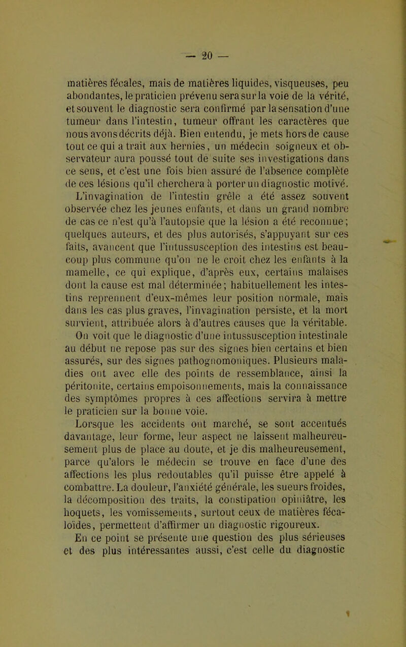 matières fécales, mais de matières liquides, visqueuses, peu abondantes, le praticien prévenu sera sur la voie de la vérité, etsouvent le diagnostic sera confirmé par lasensationd’une tumeur dans l’intestin, tumeur offrant les caractères que nous avons décrits déjà. Bien entendu, je mets horsde cause tout ce qui a trait aux hernies, un médecin soigneux et ob- servateur aura poussé tout de suite ses investigations dans ce sens, et c’est une fois bien assuré de l’absence complète de ces lésions qu’il cherchera à porter un diagnostic motivé. L’invagination de l’intestin grêle a été assez souvent observée chez les jeunes enfants, et dans un grand nombre de cas ce n’est qu’à l’autopsie que la lésion a été reconnue; quelques auteurs, et des plus autorisés, s’appuyant sur ces faits, avancent que l’intussusception des intestins est beau- coup plus commune qu’on ne le croit chez les enfants à la mamelle, ce qui explique, d’après eux, certains malaises dont la cause est mal déterminée; habituellement les intes- tins reprennent d’eux-mêmes leur position normale, mais dans les cas plus graves, l’invagination persiste, et la mort survient, attribuée alors à d’autres causes que la véritable. On voit que le diagnostic d’une intussusception intestinale au début ne repose pas sur des signes bien certains et bien assurés, sur des signes pathognomoniques. Plusieurs mala- dies ont avec elle des points de ressemblance, ainsi la péritonite, certains empoisonnements, mais la connaissance des symptômes propres à ces affections servira à mettre le praticien sur la bonne voie. Lorsque les accidents ont marché, se sont accentués davantage, leur forme, leur aspect ne laissent malheureu- sement plus de place au doute, et je dis malheureusement, parce qu’alors le médecin se trouve en face d’une des affections les plus redoutables qu’il puisse être appelé à combattre. La douleur, l’anxiété générale, les sueurs froides, la décomposition des traits, la constipation opiniâtre, les hoquets, les vomissements, surtout ceux de matières féca- loides, permettent d’affirmer un diagnostic rigoureux. En ce point se présente une question des plus sérieuses et des plus intéressantes aussi, c’est celle du diagnostic