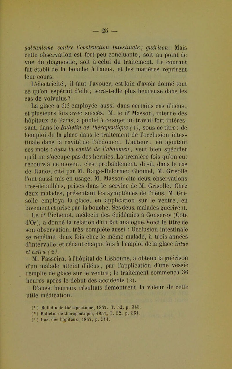 galvanisme contre l’obstruction intestinale; guérison. Mais cette observation est fort peu concluante, soit au point de vue du diagnostic, soit à celui du traitement. Le courant lut établi de la bouche ;i l’anus, et les matières reprirent leur cours. L’électricité , il faut l’avouer, est loin d’avoir donné tout ce qu’on espérait d’elle; sera-t-elle plus heureuse dans les cas de volvulus ? La glace a été employée aussi dans certains cas d’iléus, et plusieurs fois avec succès. M. le dr Masson, interne des hôpitaux de Paris, a publié à ce sujet un travail fort intéres- sant, dans le Bulletin de thérapeutique (■[), sous ce titre : de l’emploi de la glace dans le traitement de l’occlusion intes- tinale dans la cavité de l’abdomen. L’auteur , en ajoutant ces mots : dans la cavité de l’abdomen, veut bien spécifier qu’il ne s’occupe pas des hernies. La première fois qu’on eut recours à ce moyen, c’est probablement, dit-il, dans le cas de Rance, cité par M. Raige-Delorme; Chomel, M. Grisolle l’ont aussi mis en usage. M. Masson cite deux observations très-détaillées, prises dans le service de M. Grisolle. Chez deux malades, présentant les symptômes de l’iléus, M. Gri- solle employa la glace, en application sur le ventre, en lavement et prise par la bouche. Sesdeux malades guérirent. Le dr Pichenot, médecin des épidémies h Conserey (Côte d’Or), a donné la relation d’un fait analogue.Voici le titre de son observation, très-complète aussi : Occlusion intestinale se répétant deux fois chez le même malade, h trois années d’intervalle, et cédant chaque fois h l’emploi delà glace intus et extra (-2). M. Fasseira, à l’hôpital de Lisbonne, a obtenu la guérison d’un malade atteint d’iléus, par l’application d’une vessie remplie de glace sur le ventre ; le traitement commença 36 heures après le début des accidents (3). D’aussi heureux résultats démontrent la valeur de cette utile médication. (' ) Bulletin du thérapeutique, 1S57. T. 52, p. 345. (*) Bulletin de thérapeutique, 1857. T. 52, p. 551.