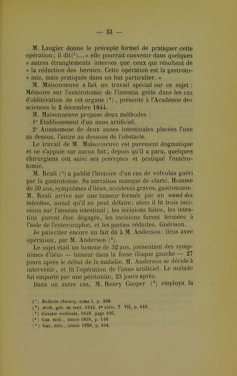 M. Laugier donne le précepte formel de pratiquer cette opération; il dit(*)... « elle pourrait convenir dans quelques » autres étranglements internes que ceux qui résultent de » la réduction des hernies. Cette opération est la gastroto- » mie, mais pratiquée dans un but particulier. » M. Maisonneuve a fait un travail spécial sur ce sujet : Mémoire sur l’entérotomie de l’intestin grêle dans les cas d’oblitération de cet organe (*), présenté il l’Académie des sciences le 2 décembre 1844. M. Maisonneuve propose deux méthodes : 1° Établissement d’un anus artificiel. 2° Anastomose de deux anses intestinales placées l’une au dessus, l’autre au dessous de l’obstacle. Le travail de M. Maisonneuve est purement dogmatique et ne s’appuie sur aucun fait; depuis qu’il a paru, quelques chirurgiens ont suivi ses préceptes et pratiqué l’entéro- tomie. M. Reali (5) a publié l’histoire d’un cas de volvulus guéri par la gastrotomie. Sa narration manque de clarté. Homme de 30 ans, symptômes d’iléus, accidents graves, gastrotomie. M. Reali arrive sur une tumeur formée par un nœud des intestins, nœud qu’il ne peut défaire; alors il lit trois inci- sions sur l’anneau intestinal ; les incisions faites, les intes- tins purent être dégagés, les incisions furent fermées il l’aide de l’enteroraphie, et les parties réduites. Guérison. Je puisciter encore un fait dû à M. Anderson: iléus avec opération, par M. Anderson (4). Le sujet était un homme de 32 ans, présentant des symp- tômes d’iléus — tumeur dans la fosse iliaque gauche — 27 •jours après ie début de la maladie. M. Anderson se décide à intervenir, et lit l’opération de l’anus artificiel. Le malade fut emporté par une péritonite, 23 jours après. Dans un autre cas, M. Henry Cooper (*) employa la (4) Bulletin chirurg. tome l. p. 368. (*) Arch. gin. de méd. 1845. 4* série. T. VII, p. 448. {’) Gazette médicale, 1849. page 106. (*) Gai. méd., année 1859, p. 140. (“) Gaz. méd., année 1858, p. 104.