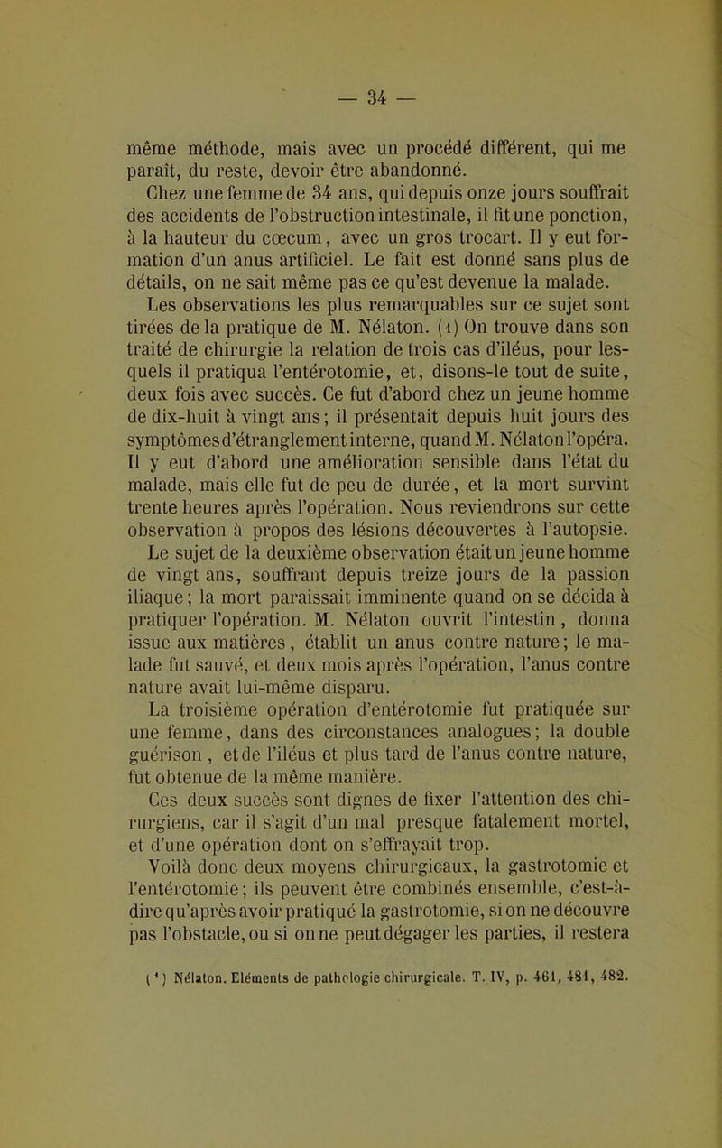 même méthode, mais avec un procédé différent, qui me paraît, du reste, devoir être abandonné. Chez une femme de 34 ans, qui depuis onze jours souffrait des accidents de l’obstruction intestinale, il fit une ponction, à la hauteur du cæcum, avec un gros trocart. Il y eut for- mation d’un anus artificiel. Le fait est donné sans plus de détails, on ne sait même pas ce qu’est devenue la malade. Les observations les plus remarquables sur ce sujet sont tirées de la pratique de M. Nélaton. ( 1) On trouve dans son traité de chirurgie la relation de trois cas d’iléus, pour les- quels il pratiqua l’entérotomie, et, disons-le tout de suite, deux fois avec succès. Ce fut d’abord chez un jeune homme de dix-huit à vingt ans; il présentait depuis huit jours des symptômes d’étranglement interne, quand M. Nélaton l’opéra. Il y eut d’abord une amélioration sensible dans l’état du malade, mais elle fut de peu de durée, et la mort survint trente heures après l’opération. Nous reviendrons sur cette observation à propos des lésions découvertes à l’autopsie. Le sujet de la deuxième observation était un jeune homme de vingt ans, souffrant depuis treize jours de la passion iliaque ; la mort paraissait imminente quand on se décida à pratiquer l’opération. M. Nélaton ouvrit l’intestin, donna issue aux matières, établit un anus contre nature ; le ma- lade fut sauvé, et deux mois après l’opération, l’anus contre nature avait lui-même disparu. La troisième opération d’entérotomie fut pratiquée sur une femme, dans des circonstances analogues; la double guérison , et de l’iléus et plus tard de l’anus contre nature, fut obtenue de la même manière. Ces deux succès sont dignes de fixer l’attention des chi- rurgiens, car il s’agit d’un mal presque fatalement mortel, et d’une opération dont on s’effrayait trop. Yoilk donc deux moyens chirurgicaux, la gastrotomie et l’entérotomie; ils peuvent être combinés ensemble, c’est-à- dire qu’après avoir pratiqué la gastrotomie, si on ne découvre pas l’obstacle, ou si on ne peut dégager les parties, il restera (*) (*) Nélaton. Eléments de pathologie chirurgicale. T. IV, p. 461, 4SI, 482.