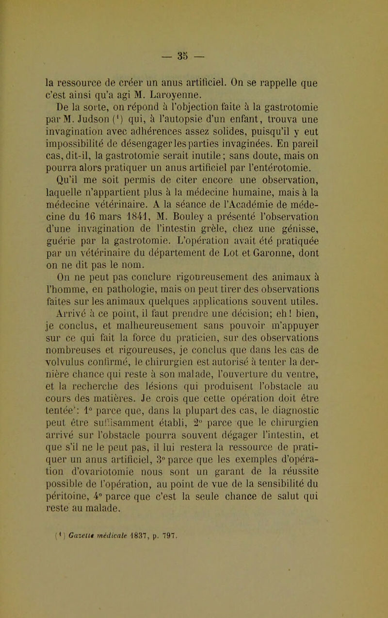 la ressource de créer un anus artificiel. On se rappelle que c’est ainsi qu’a agi M. Laroyenne. De la sorte, on répond à l’objection laite h la gastrotomie parM. Judson (') qui, h l’autopsie d’un enfant, trouva une invagination avec adhérences assez solides, puisqu’il y eut impossibilité de désengager les parties invaginées. En pareil cas,dit-il, la gastrotomie serait inutile; sans doute, mais on pourra alors pratiquer un anus artificiel par l’entérotomie. Qu’il me soit permis de citer encore une observation, laquelle n’appartient plus à la médecine humaine, mais à la médecine vétérinaire. A la séance de l’Académie de méde- cine du 16 mars 1841, M. Bouley a présenté l’observation d’une invagination de l’intestin grêle, chez une génisse, guérie par la gastrotomie. L’opération avait été pratiquée par un vétérinaire du département de Lot et Garonne, dont on ne dit pas le nom. On ne peut pas conclure rigoureusement des animaux à l’homme, en pathologie, mais on peut tirer des observations faites sur les animaux quelques applications souvent utiles. Arrivé à ce point, il faut prendre une décision; eh ! bien, je conclus, et malheureusement sans pouvoir m’appuyer sur ce qui fait la force du praticien, sur des observations nombreuses et rigoureuses, je conclus que dans les cas de volvulus confirmé, le chirurgien est autorisé à tenter la der- nière chance qui reste à son malade, l’ouverture du ventre, et la recherche des lésions qui produisent l’obstacle au cours des matières. Je crois que celle opération doit être tentée: 1° parce que, dans la plupart des cas, le diagnostic peut être suffisamment établi, 2° parce que le chirurgien arrivé sur l’obstacle pourra souvent dégager l’intestin, et que s’il ne le peut pas, il lui restera la ressource de prati- quer un anus artificiel, 3° parce que les exemples d’opéra- tion d’ovariotomie nous sont un garant de la réussite possible de l’opération, au point de vue de la sensibilité du péritoine, 4° parce que c’est la seule chance de salut qui reste au malade. Q ; Gazent médicale 1837, p. 797.