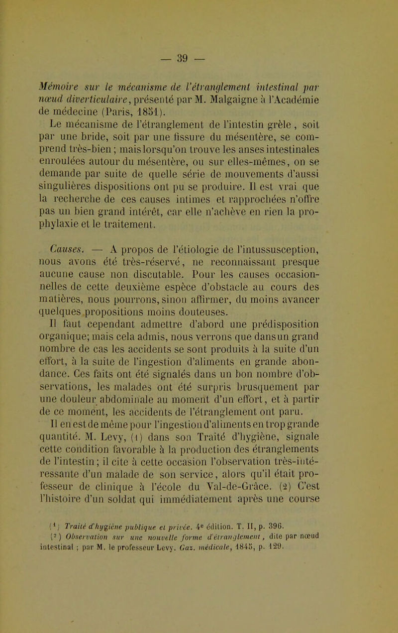 Mémoire sur le mécanisme de Vétranglement intestinal par nœud diverticulaire, présenté par M. Malgaigne à l’Académie de médecine (Paris, 1881). Le mécanisme de l’étranglement de l’intestin grêle , soit par une bride, soit par une tissure du mésentère, se com- prend très-bien ; mais lorsqu’on trouve les anses intestinales enroulées autour du mésentère, ou sur elles-mêmes, on se demande par suite de quelle série de mouvements d’aussi singulières dispositions ont pu se produire. Il est vrai que la recherche de ces causes intimes et rapprochées n’offre pas un bien grand intérêt, car elle n’achève en rien la pro- phylaxie et le traitement. Causes. — A propos de l’étiologie de l’intussusception, nous avons été très-réservé, ne reconnaissant presque aucune cause non discutable. Pour les causes occasion- nelles de cette deuxième espèce d’obstacle au cours des matières, nous pourrons, sinon affirmer, du moins avancer quelques propositions moins douteuses. Il faut cependant admettre d’abord une prédisposition organique; mais cela admis, nous verrons que dans un grand nombre de cas les accidents se sont produits il la suite d’un effort, à la suite de l’ingestion d’aliments en grande abon- dance. Ces faits ont été signalés dans un bon nombre d’ob- servations, les malades ont été surpris brusquement par une douleur abdominale au moment d’un effort, et il partir de ce moment, les accidents de l’étranglement ont paru. Il en est de même pour l’ingestion d’aliments en trop grande quantité. M. Levy, (1) dans son Traité d’hygiène, signale cette condition favorable il la production des étranglements de l’intestin ; il cite à cette occasion l’observation très-inté- ressante d’un malade de son service, alors qu’il était pro- fesseur de clinique il l’école du Val-de-Grâce. (2) C’est l’histoire d’un soldat qui immédiatement après une course {1J Traité d'hygiène publique, et privée. 4e édition. T. II, p. 396. (2 ) Observation sur une nouvelle forme d'étranglement, dite par nœud intestinal ; par M. le professeur Levy. Gaz. médicale, 1848, p. 129.