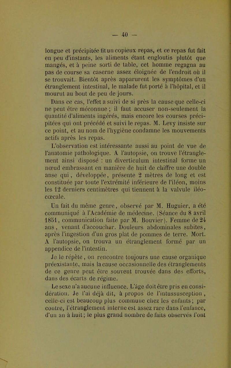 longue et précipitée tituu copieux repas, et ce repas fut fait en peu d’instants, les aliments étant engloutis plutôt que mangés, et à peine sorti de table, cet homme regagna au pas de course sa caserne assez éloignée de l’endroit où il se trouvait. Bientôt après apparurent les symptômes d’un étranglement intestinal, le malade fut porté à l’hôpital, et il mourut au bout de peu de jours. Dans ce cas, l’effet a suivi de si près la cause que celle-ci ne peut être méconnue ; il faut accuser non-seulement la quantité d’aliments ingérés, mais encore les courses préci- pitées qui ont précédé et suivi le repas. M. Levy insiste sur ce point, et au nom de l’hygiène condamne les mouvements actifs après les repas. L’observation est intéressante aussi au point de vue de l’anatomie pathologique. À l’autopsie, on trouve l’étrangle- ment ainsi disposé : un diverticulum intestinal forme un nœud embrassant en manière de huit de chiffre une double anse qui, développée, présente 2 mètres de long et est constituée par toute l’extrémité inférieure de l’iléon, moins les 12 derniers centimètres qui tiennent à la valvule iléo- cœcale. Un fait du même genre, observé par M. Huguier, a été communiqué à l’Académie de médecine. (Séance du 8 avril 1851, communication faite par M. Bouvier). Femme de 24 ans, venant d’accoucher. Douleurs abdominales subites, après l’ingestion d’un gros plat de pommes de terre. Mort. A l’autopsie, on trouva un étranglement formé par un appendice de l’intestin. Je le répète, on rencontre toujours une cause organique préexistante, mais la cause occasionnelle des étranglements de ce genre peut être souvent trouvée dans des efforts, dans des écarts de régime. Le sexe n’a aucune influence. L’âge doit être pris en consi- dération. Je l’ai déjà dit, à propos de l’intussusceplion , celie-ci est beaucoup plus commune chez les enfants; par contre, l’étranglement interne est assez rare dans l’enfance, d’un an à huit; le plus grand nombre de laits observés l’ont