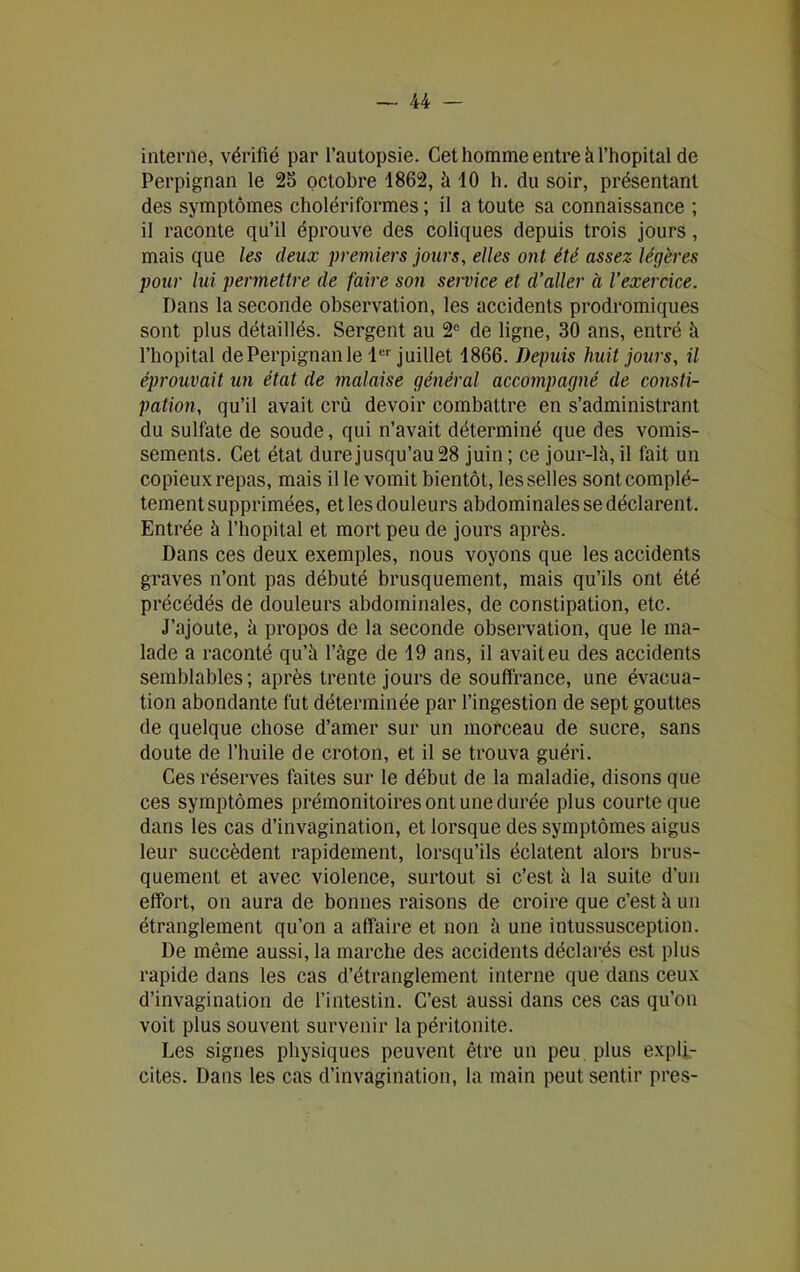 interne, vérifié par l’autopsie. Cet homme entre à l’hôpital de Perpignan le 25 octobre 1862, à 10 h. du soir, présentant des symptômes cholériformes; il a toute sa connaissance ; il raconte qu’il éprouve des coliques depuis trois jours, mais que les deux premiers jours, elles ont été assez légères pour lui permettre de faire son service et d’aller à l’exercice. Dans la seconde observation, les accidents prodromiques sont plus détaillés. Sergent au 2e de ligne, 30 ans, entré à l’hôpital de Perpignan le 1er juillet 1866. Depuis huit jours, il éprouvait un état de malaise général accompagné de consti- pation, qu’il avait cru devoir combattre en s’administrant du sulfate de soude, qui n’avait déterminé que des vomis- sements. Cet état dure jusqu’au 28 juin ; ce jour-là, il fait un copieux repas, mais il le vomit bientôt, les selles sont complè- tement supprimées, et les douleurs abdominales se déclarent. Entrée à l’hôpital et mort peu de jours après. Dans ces deux exemples, nous voyons que les accidents graves n’ont pas débuté brusquement, mais qu’ils ont été précédés de douleurs abdominales, de constipation, etc. J’ajoute, à propos de la seconde observation, que le ma- lade a raconté qu’à l’âge de 19 ans, il avait eu des accidents semblables; après trente jours de souffrance, une évacua- tion abondante fut déterminée par l’ingestion de sept gouttes de quelque chose d’amer sur un morceau de sucre, sans doute de l’huile de croton, et il se trouva guéri. Ces réserves faites sur le début de la maladie, disons que ces symptômes prémonitoires ont une durée plus courte que dans les cas d’invagination, et lorsque des symptômes aigus leur succèdent rapidement, lorsqu’ils éclatent alors brus- quement et avec violence, surtout si c’est à la suite d’un effort, on aura de bonnes raisons de croire que c’est à un étranglement qu’on a affaire et non à une intussusception. De même aussi, la marche des accidents déclarés est plus rapide dans les cas d’étranglement interne que dans ceux d’invagination de l’intestin. C’est aussi dans ces cas qu’on voit plus souvent survenir la péritonite. Les signes physiques peuvent être un peu plus expli- cites. Dans les cas d’invagination, la main peut sentir près-