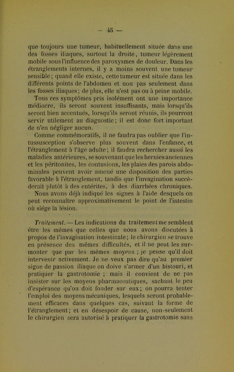 que toujours une tumeur, habituellement située dans une des fosses iliaques, surtout la droite, tumeur légèrement mobile sous l'influence des paroxysmes de douleur. Dans les étranglements internes, il y a moins souvent une tumeur sensible; quand elle existe, cette tumeur est située dans les différents points de l’abdomen et non pas seulement dans les fosses iliaques; de plus, elle n’est pas ou à peine mobile. Tous ces symptômes pris isolément ont une importance médiocre, ils seront souvent insuffisants, mais lorsqu’ils seront bien accentués, lorsqu’ils seront réunis, ils pourront servir utilement au diagnostic ; il est donc fort important de n’en négliger aucun. Comme commémoratifs, il ne faudra pas oublier que l’in- tussusception s’observe plus souvent dans l’enfance, et l’étranglement à l’âge adulte; il faudra rechercher aussi les maladies antérieures, se souvenant que les hernies anciennes et les péritonites, les contusions, les plaies des parois abdo- minales peuvent avoir amené une disposition des parties favorable à l’étranglement, tandis que l’invagination succé- derait plutôt à des entérites, â des diarrhées chroniques. Nous avons déjà indiqué les signes à l’aide desquels on peut reconnaître approximativement le point de l’intestin où siège la lésion. Traitement. — Les indications du traitement me semblent être les mêmes que celles que nous avons discutées à propos de l’invagination intestinale; le chirurgien se trouve en présence des mêmes difficultés, et il ne peut les sur- monter que par les mêmes moyens ; .je pense qu’il doit intervenir activement. Je ne veux pas dire qu’au premier signe de passion iliaque on doive s’armer d’un bistouri, et pratiquer la gastrotomie ; mais il convient de ne pas insister sur les moyens pharmaceutiques, sachant le peu d’espérance qu’on doit fonder sur eux; on pourra tenter l’emploi des moyens mécaniques, lesquels seront probable- ment efficaces dans quelques cas, suivant la forme de l’étranglement; et en désespoir de cause, non-seulement le chirurgien sera autorisé à pratiquer la gastrotomie sans