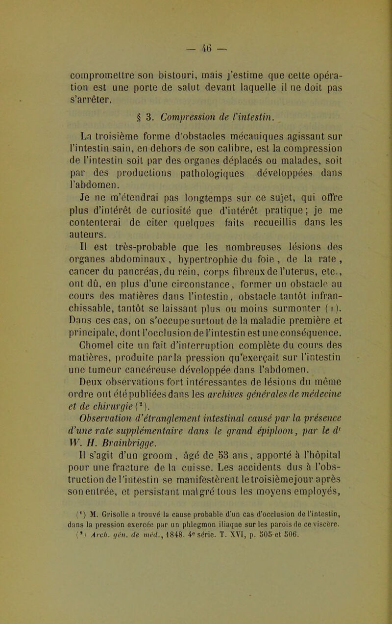 compromettre son bistouri, mais j’estime que cette opéra- tion est une porte de salut devant laquelle il ne doit pas s’arrêter. § 3. Compression de l’intestin. La troisième forme d’obstacles mécaniques agissant sur l’intestin sain, en dehors de son calibre, est la compression de l’intestin soit par des organes déplacés ou malades, soit par des productions pathologiques développées dans l’abdomen. Je ne m’étendrai pas longtemps sur ce sujet, qui offre plus d’intérêt de curiosité que d’intérêt pratique; je me contenterai de citer quelques faits recueillis dans les auteurs. Il est très-probable que les nombreuses lésions des organes abdominaux , hypertrophie du foie , de la rate , cancer du pancréas, du rein, corps fibreux de l’uterus, etc., ont dû, en plus d’une circonstance, former un obstacle au cours des matières dans l’intestin, obstacle tantôt infran- chissable, tantôt se laissant plus ou moins surmonter ( i ). Dans ces cas, on s’occupe surtout de la maladie première et principale, dont l’occlusion de l’intestin est une conséquence. Chomel cite un fait d’interruption complète du cours des matières, produite parla pression qu’êxerçait sur l’intestin une tumeur cancéreuse développée dans l’abdomen. Deux observations fort intéressantes de lésions du même ordre ont été publiées dans les archives générales de médecine et de chirurgie (2). Observation d’étranglement intestinal causé par la présence d’une rate supplémentaire dans le grand épiploon, par le d' W. H. Brainbrigge. Il s’agit d’un groom , âgé de 53 ans, apporté â l’hôpital pour une fracture de la cuisse. Les accidents dus â l’obs- truction de l’intestin se manifestèrent letroisièmejour après sonenlrée, et persistant malgré tous les moyens employés, (') M. Grisolle a trouvé la cause probable d’un cas d'occlusion de l'intestin, dans la pression exercée par un phlegmon iliaque sur les parois de ce viscère. (*j Arcli. lié». Ue rnéd., 1848. 4e série. T. XVI, p. 505 et 506.