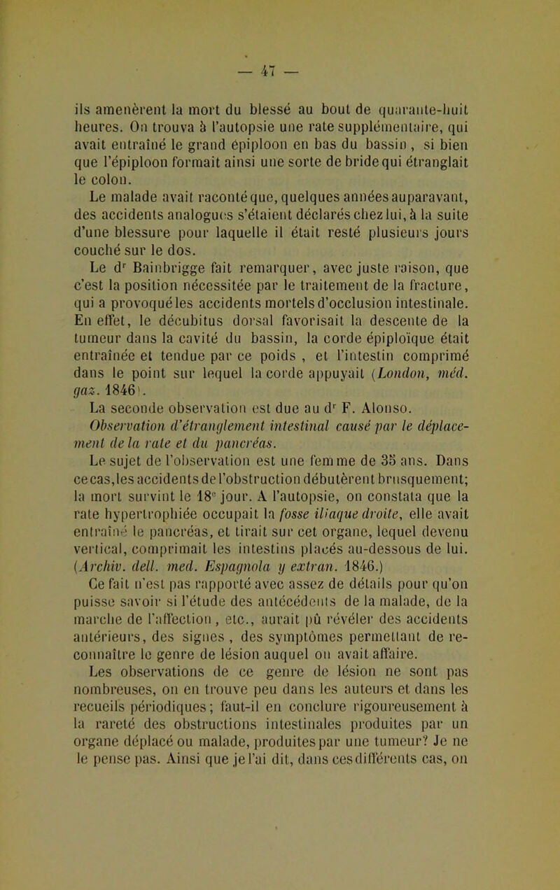 ils amenèrent la mort du blessé au bout de quarante-huit heures. On trouva 5 l’autopsie une rate supplémentaire, qui avait entraîné le grand épiploon en bas du bassin, si bien que l’épiploon formait ainsi une sorte de bride qui étranglait le colon. Le malade avait raconté que, quelques années auparavant, des accidents analogues s’étaient déclarés chez lui, à la suite d’une blessure pour laquelle il était resté plusieurs jours couché sur le dos. Le dr Bainbrigge fait remarquer, avec juste raison, que c’est la position nécessitée par le traitement de la fracture, qui a provoqué les accidents mortels d’occlusion intestinale. En effet, le décubitus dorsal favorisait la descente de la tumeur dans la cavité du bassin, la corde épiploïque était entraînée et tendue par ce poids , et l’intestin comprimé dans le point sur lequel la corde appuyait (London, méd. gaz. 1846'. La seconde observation est due au dr F. Alonso. Observation d’étranglement intestinal causé par le déplace- ment de la rate et du pancréas. Le sujet de l’observation est une femme de 35 ans. Dans ce cas, les accidents de l’obstruction débutèrent brusquement; la mort survint le 18e jour. A l’autopsie, on constata que la rate hypertrophiée occupait la fosse iliaque droite, elle avait entraîné le pancréas, et tirait sur cet organe, lequel devenu vertical, comprimait les intestins placés au-dessous de lui. (Arc hiv. dell. med. Espagnola y extran. 1846.) Ce fait n’est pas rapporté avec assez de détails pour qu’on puisse savoir si l’étude des antécédents de la malade, de la marche de l’affection , etc., aurait pu révéler des accidents antérieurs, des signes , des symptômes permettant de re- connaître le genre de lésion auquel on avait affaire. Les observations de ce genre de lésion ne sont pas nombreuses, on en trouve peu dans les auteurs et dans les recueils périodiques ; faut-il en conclure rigoureusement à la rareté des obstructions intestinales produites par un organe déplacé ou malade, produites par une tumeur? Je ne le pense pas. Ainsi que je l’ai dit, dans ces différents cas, on