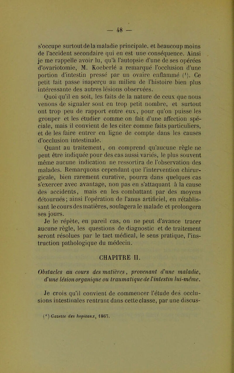 s’occupe surtoutdela maladie principale, et beaucoup moins de l’accident secondaire qui en est une conséquence. Ainsi je me rappelle avoir lu, qu’à l’autopsie d’une de ses opérées d’ovariotomie, M. Koeberlé a remarqué l’occlusion d’une portion d’intestin pressé par un ovaire enflammé ('). Ce petit tait passe inaperçu au milieu de l’histoire bien plus intéressante des autres lésions observées. Quoi qu’il en soit, les faits de la nature de ceux que nous venons de signaler sont en trop petit nombre, et surtout ont trop peu de rapport entre eux, pour qu’on puisse les grouper et les étudier comme on fait d’une affection spé- ciale, mais il convient de les citer comme faits particuliers, et de les faire entrer en ligne de compte dans les causes d’occlusion intestinale. Quant au traitement, on comprend qu’aucune règle ne peut être indiquée pour des cas aussi variés, le plus souvent même aucune indication ne ressortira de l’observation des malades. Remarquons cependant que l’intervention chirur- gicale, bien rarement curative, pourra dans quelques cas s’exercer avec avantage, non pas en s’attaquant à la cause des accidents, mais en les combattant par des moyens détournés; ainsi l’opération de l’anus artificiel, en rétablis- sant le cours des matières, soulagera le malade et prolongera ses jours. Je le répète, en pareil cas, on ne peut d’avance tracer aucune règle, les questions de diagnostic et de traitement seront résolues par le tact médical, le sens pratique, l’ins- truction pathologique du médecin. CHAPITRE II. Obstacles au cours des matières, provenant d'une maladie, d'une lésion organique ou traumatique de l'intestin lui-même. Je crois qu’il convient de commencer l’étude des occlu- sions intestinales rentrant dans cette classe, par une discus- ( * ) Gazette des hôpitaux, 1867,