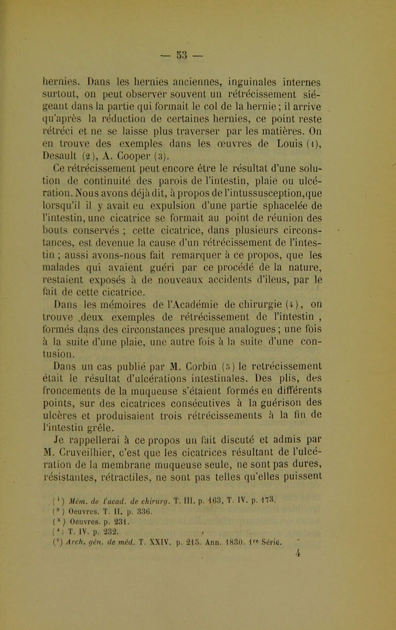 hernies. Dans les hernies anciennes, inguinales internes surtout, on peut observer souvent un rétrécissement sié- geant dans la partie qui formait le col de la hernie ; il arrive qu’après la réduction de certaines hernies, ce point reste rétréci et ne se laisse plus traverser par les matières. On en trouve des exemples dans les œuvres de Louis ( i), Desault. (2), A. Cooper (3). Ce rétrécissement peut encore être le résultat d’une solu- tion de continuité des parois de l’intestin, plaie ou ulcé- ration. Nous avons déjà dit, à propos de l’intussusception,que lorsqu’il il y avait eu expulsion d’une partie sphacelée de l’intestin, une cicatrice se formait au point de réunion des bouts conservés ; cette cicatrice, dans plusieurs circons- tances, est devenue la cause d’un rétrécissement de l’intes- tin ; aussi avons-nous fait remarquer à ce propos, que les malades qui avaient guéri par ce procédé de la nature, restaient exposés à de nouveaux accidents d’ileus, par le fait de cette cicatrice. Dans les mémoires de l’Académie de chirurgie (4 ), on trouve .deux exemples de rétrécissement de l’intestin , formés dans des circonstances presque analogues ; une fois à la suite d’une plaie, une autre fois à la suite d’une con- tusion. Dans un cas publié par M. Corbin (3) le rétrécissement était le résultat d’ulcérations intestinales. Des plis, des froncements de la muqueuse s’étaient formés en différents points, sur des cicatrices consécutives à la guérison des ulcères et produisaient trois rétrécissements à la fin de l’intestin grêle. Je rappellerai à ce propos un l'ait discuté et admis par M. Cruveilhier, c’est que les cicatrices résultant de l’ulcé- ration de la membrane muqueuse seule, ne sont pas dures, résistantes, rétractiles, ne sont pas telles qu’elles puissent (1 ) Mém. de l'acad. de chirurg. T. III. p. 163, T. IV. p. 173. ( * ) Oeuvres. T. II. p. 336. (5 ) Oeuvres, p. 231. ( * ) T. IV. p. 232. (’) Arcli. gén. de rnéd. T. XXIV. p. 213. Ann. 1830. lre Sérié. 4