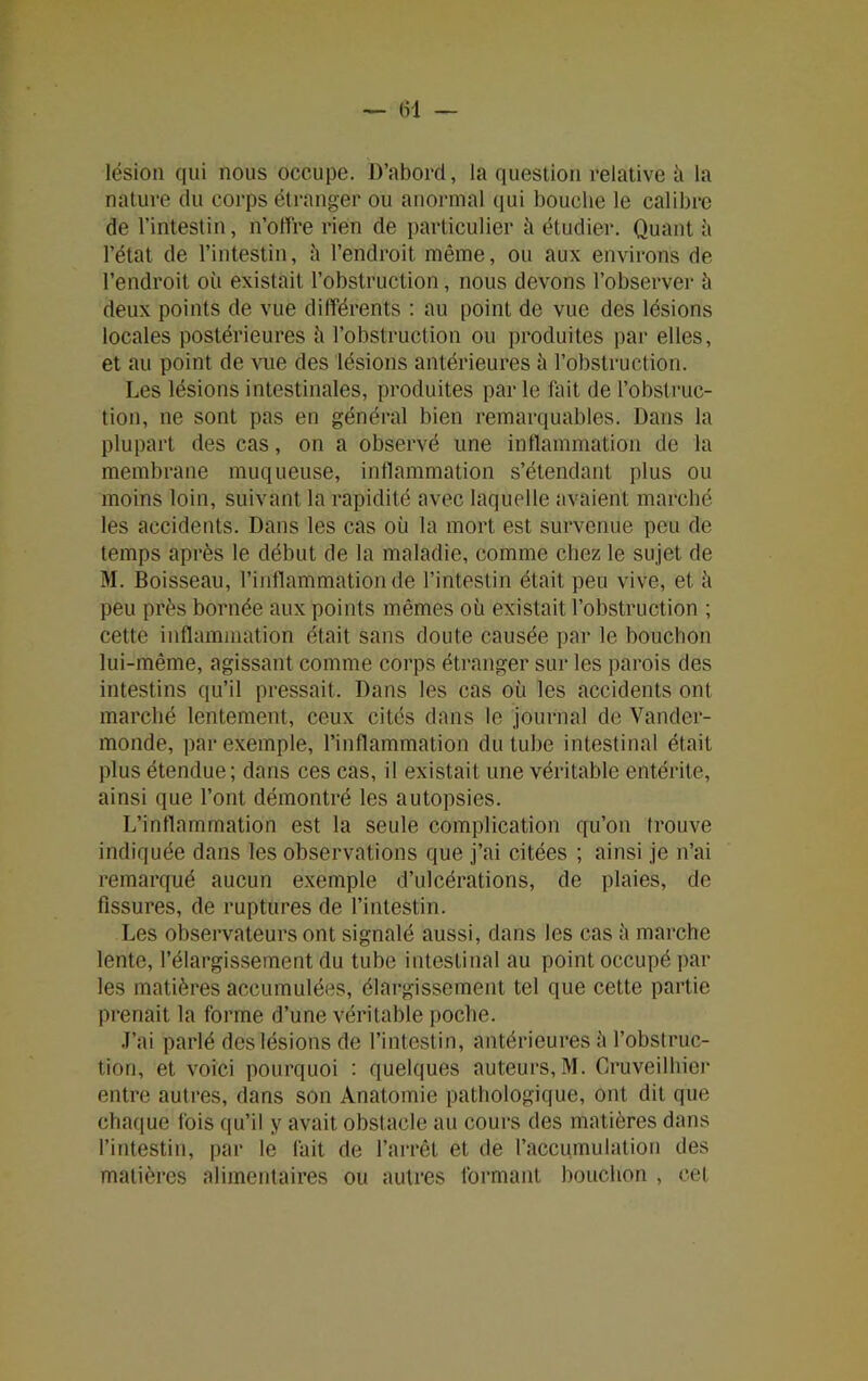 lésion qui nous occupe. D’abord, la question relative ù la nature du corps étranger ou anormal qui bouche le calibre de l’intestin, n’offre rien de particulier à étudier. Quant à l’état de l’intestin, à l’endroit même, ou aux environs de l’endroit où existait l’obstruction, nous devons l’observer ù deux points de vue différents : au point de vue des lésions locales postérieures ù l’obstruction ou produites par elles, et au point de vue des lésions antérieures ù l’obstruction. Les lésions intestinales, produites par le fait de l’obstruc- tion, ne sont pas en général bien remarquables. Dans la plupart des cas, on a observé une inflammation de la membrane muqueuse, inflammation s’étendant plus ou moins loin, suivant la rapidité avec laquelle avaient marché les accidents. Dans les cas où la mort est survenue peu de temps après le début de la maladie, comme chez le sujet de M. Boisseau, l’inflammation de l’intestin était peu vive, et ù peu près bornée aux points mêmes où existait l’obstruction ; cette inflammation était sans doute causée par le bouchon lui-même, agissant comme corps étranger sur les parois des intestins qu’il pressait. Dans les cas où les accidents ont marché lentement, ceux cités dans le journal de Vander- monde, par exemple, l’inflammation du tube intestinal était plus étendue; dans ces cas, il existait une véritable entérite, ainsi que l’ont démontré les autopsies. L’inflammation est la seule complication qu’on trouve indiquée dans les observations que j’ai citées ; ainsi je n’ai remarqué aucun exemple d’ulcérations, de plaies, de fissures, de ruptures de l’intestin. Les observateurs ont signalé aussi, dans les cas ù marche lente, l’élargissement du tube intestinal au point occupé par les matières accumulées, élargissement tel que cette partie prenait la forme d’une véritable poche. J’ai parlé des lésions de l’intestin, antérieures à l’obstruc- tion, et voici pourquoi : quelques auteurs,M. Cruveilhier entre autres, dans son Anatomie pathologique, ont dit que chaque fois qu’il y avait obstacle au cours des matières dans l’intestin, par le fait de l’arrêt et de l’accumulation des matières alimentaires ou autres formant bouchon , cet