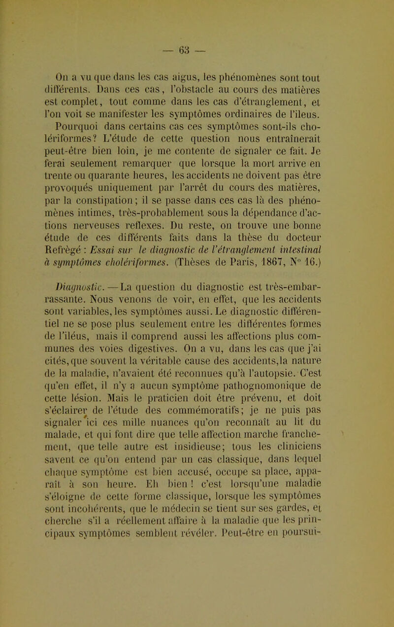 On a vu que dans les cas aigus, les phénomènes sont tout différents. Dans ces cas, l’obstacle au cours des matières est complet, tout comme dans les cas d’étranglement, et l’on voit se manifester les symptômes ordinaires de l’ileus. Pourquoi dans certains cas ces symptômes sont-ils cho- lériformes? L’étude de cette question nous entraînerait peut-être bien loin, je me contente de signaler ce fait. Je ferai seulement remarquer que lorsque la mort arrive en trente ou quarante heures, les accidents ne doivent pas être provoqués uniquement par l’arrêt du cours des matières, par la constipation; il se passe dans ces cas là des phéno- mènes intimes, très-probablement sous la dépendance d’ac- tions nerveuses réflexes. Du reste, on trouve une bonne étude de ces différents faits dans la thèse du docteur Refrègé : Essai sur le diagnostic de l’étranglement intestinal à symptômes cholériformes. (Thèses de Paris, 1867, N“ 16.) Diagnostic.—La question du diagnostic est très-embar- rassante. Nous venons de voir, en effet, que les accidents sont variables, les symptômes aussi. Le diagnostic différen- tiel ne se pose plus seulement entre les différentes formes de l’iléus, mais il comprend aussi les affections plus com- munes des voies digestives. On a vu, dans les cas que j’ai cités, que souvent la véritable cause des accidents,la nature de la maladie, n’avaient été reconnues qu’à l’autopsie. C’est qu’en effet, il n’y a aucun symptôme pathognomonique de cette lésion. Mais le praticien doit être prévenu, et doit s’éclairer de l’étude des commémoratifs; je ne puis pas signaler ici ces mille nuances qu’on reconnaît au lit du malade, et qui font dire que telle affection marche franche- ment, que telle autre est insidieuse; tous les cliniciens savent ce qu’on entend par un cas classique, dans lequel chaque symptôme est bien accusé, occupe sa place, appa- raît à son heure. Eh bien ! c’est lorsqu’une maladie s’éloigne de cette forme classique, lorsque les symptômes sont incohérents, que le médecin se tient sur ses gardes, et, cherche s’il a réellement affaire à la maladie que les prin- cipaux symptômes semblent révéler. Peut-être en poursui-