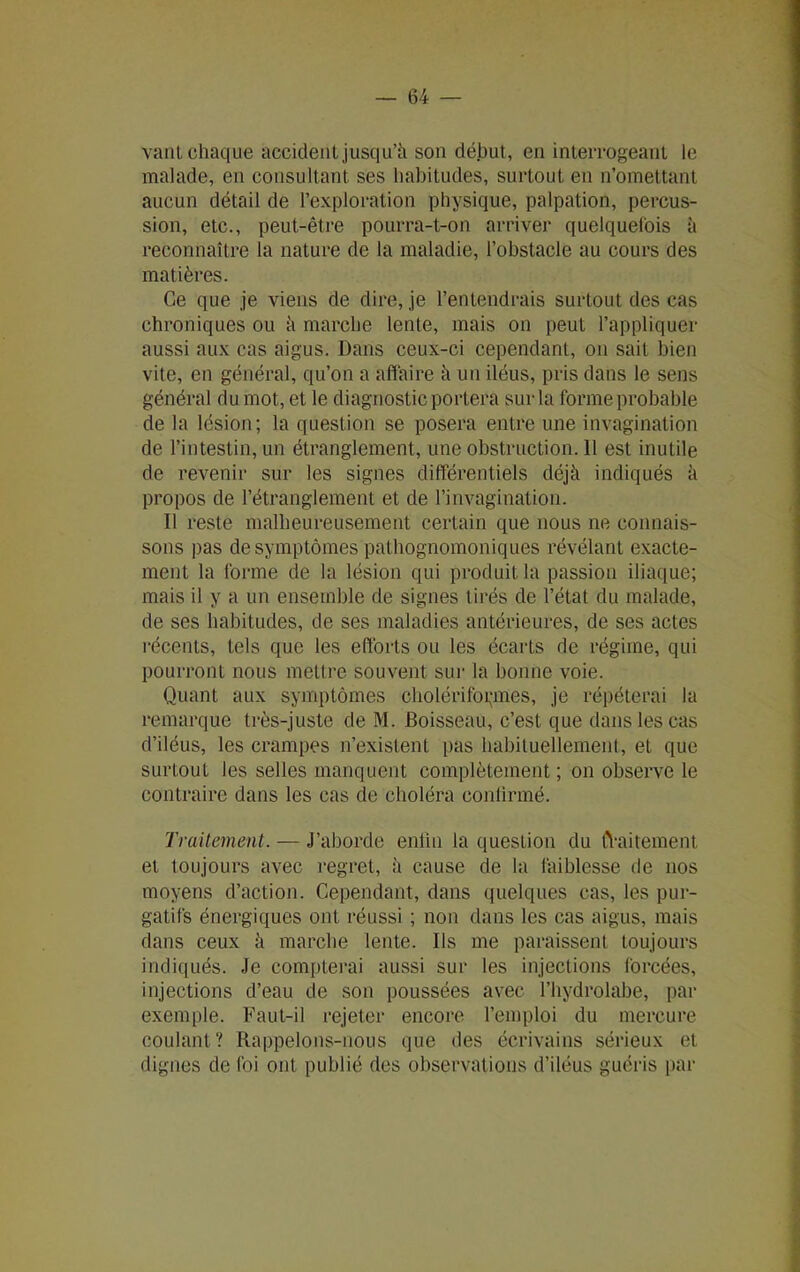 vant chaque accident jusqu’à son début, en interrogeant le malade, en consultant ses habitudes, surtout en n’omettant aucun détail de l’exploration physique, palpation, percus- sion, etc., peut-être pourra-t-on arriver quelquefois à reconnaître la nature de la maladie, l’obstacle au cours des matières. Ce que je viens de dire, je l’entendrais surtout des cas chroniques ou à marche lente, mais on peut l’appliquer aussi aux cas aigus. Dans ceux-ci cependant, on sait bien vite, en général, qu’on a affaire à un iléus, pris dans le sens général du mot, et le diagnostic portera sur la forme probable de la lésion; la question se posera entre une invagination de l’intestin, un étranglement, une obstruction. 11 est inutile de revenir sur les signes différentiels déjà indiqués à propos de l’étranglement et de l’invagination. Il reste malheureusement certain que nous ne connais- sons pas de symptômes pathognomoniques révélant exacte- ment la forme de la lésion qui produit la passion iliaque; mais il y a un ensemble de signes tirés de l’état du malade, de ses habitudes, de ses maladies antérieures, de ses actes récents, tels que les efforts ou les écarts de régime, qui pourront nous mettre souvent sur la bonne voie. Quant aux symptômes cholériformes, je répéterai la remarque très-juste de M. Boisseau, c’est que dans les cas d’iléus, les crampes n’existent pas habituellement, et que surtout les selles manquent complètement ; on observe le contraire dans les cas de choléra conlirmé. Traitement. — J’aborde enfin la question du tYaitement et toujours avec regret, à cause de la faiblesse de nos moyens d’action. Cependant, dans quelques cas, les pur- gatifs énergiques ont réussi ; non dans les cas aigus, mais dans ceux à marche lente. Ils me paraissent toujours indiqués. Je compterai aussi sur les injections forcées, injections d’eau de son poussées avec l’hydrolabe, par exemple. Faut-il rejeter encore l’emploi du mercure coulant? Rappelons-nous que des écrivains sérieux et dignes de foi ont publié des observations d’iléus guéris par