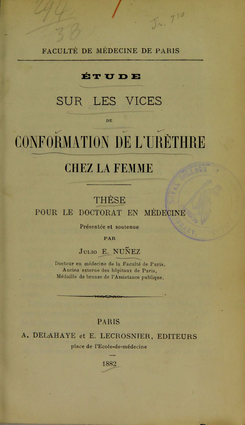 FACULTÉ DE MÉDECINE DE PARIS HÉ! T XJ ID E SUR LES VICES CONFORMATION DE L’URÈTHRE CHEZ LA FEMME THÈSE POUR LE DOCTORAT EN MÉDECINE Présentée et soutenue PAR Julio E. NUNEZ Docteur en médecine de la Faculté de Paris. Ancien externe des hôpitaux de Paris, Médaille de bronze de l’Assistance publique. PARIS A. DELAHAYE et E. LECROSNfER, EDITEURS place de l’Ecole-de-tnédecine