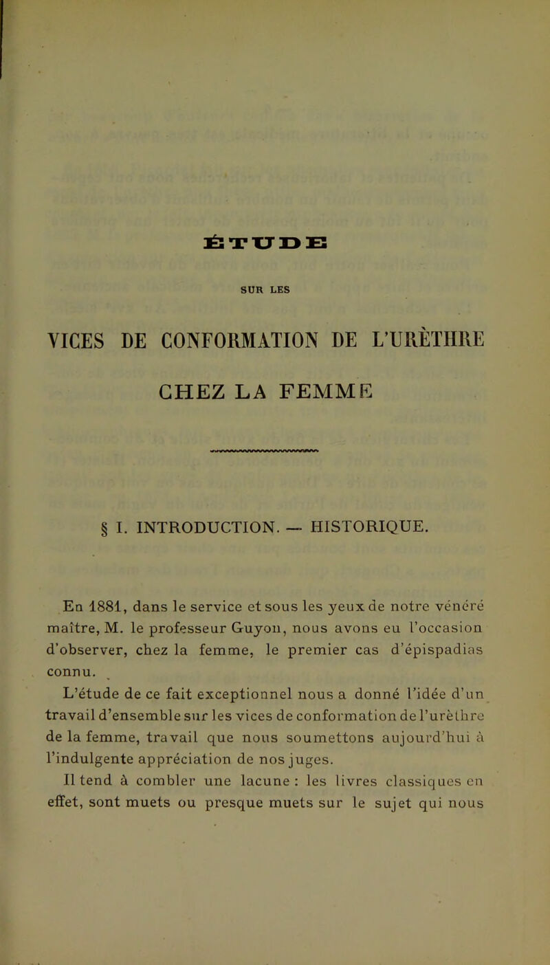 :Ë: T XJ IDE SUR LES VICES DE CONFORMATION DE L’URÈTHRE CHEZ LA FEMME § I. INTRODUCTION. — HISTORIQUE. En 1881, dans le service et sous les yeux de notre vénéré maître, M. le professeur Guyon, nous avons eu l’occasion d’observer, chez la femme, le premier cas d’épispadias connu. L’étude de ce fait exceptionnel nous a donné l’idée d’un travail d’ensemble sur les vices de conformation de l’urèthre de la femme, travail que nous soumettons aujourd’hui à l’indulgente appréciation de nos juges. Il tend à combler une lacune: les livres classiques en effet, sont muets ou presque muets sur le sujet qui nous