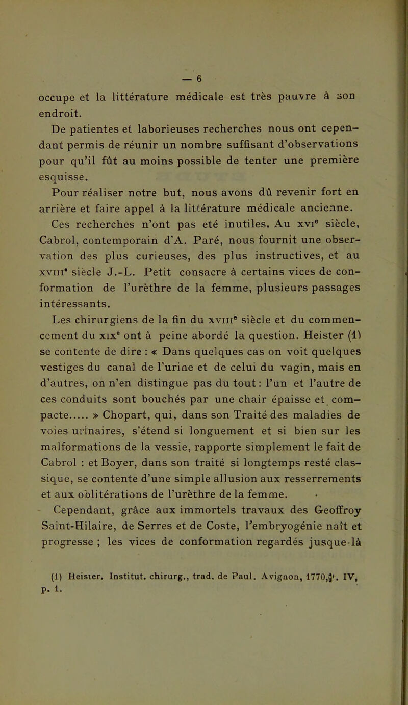 occupe et la littérature médicale est très pau’vre à son endroit. De patientes et laborieuses recherches nous ont cepen- dant permis de réunir un nombre suffisant d’observations pour qu’il fût au moins possible de tenter une première esquisse. Pour réaliser notre but, nous avons dû revenir fort en arrière et faire appel à la littérature médicale ancienne. Ces recherches n’ont pas été inutiles. Au xvi® siècle, Cabrol, contemporain d’A. Paré, nous fournit une obser- vation des plus curieuses, des plus instructives, et au xviii* siècle J.-L. Petit consacre à certains vices de con- formation de l’urèthre de la femme, plusieurs passages intéressants. Les chirurgiens de la fin du xvin* siècle et du commen- cement du XIX® ont à peine abordé la question. Heister (11 se contente de dire : « Dans quelques cas on voit quelques vestiges du canal de l’urine et de celui du vagin, mais en d’autres, on n’en distingue pas du tout: l’un et l’autre de ces conduits sont bouchés par une chair épaisse et com- pacte » Chopart, qui, dans son Traité des maladies de voies urinaires, s’étend si longuement et si bien sur les malformations de la vessie, rapporte simplement le fait de Cabrol : et Boyer, dans son traité si longtemps resté clas- sique, se contente d’une simple allusion aux resserrements et aux oblitérations de l’urèthre de la femme. - Cependant, grâce aux immortels travaux des Geoffroy Saint-Hilaire, de Serres et de Coste, l'embryogénie naît et progresse ; les vices de conformation regardés jusque-là (J) Heisier. Institut, chirurg., trad. de Paul. Avignon, 1770,3'. p. 1.