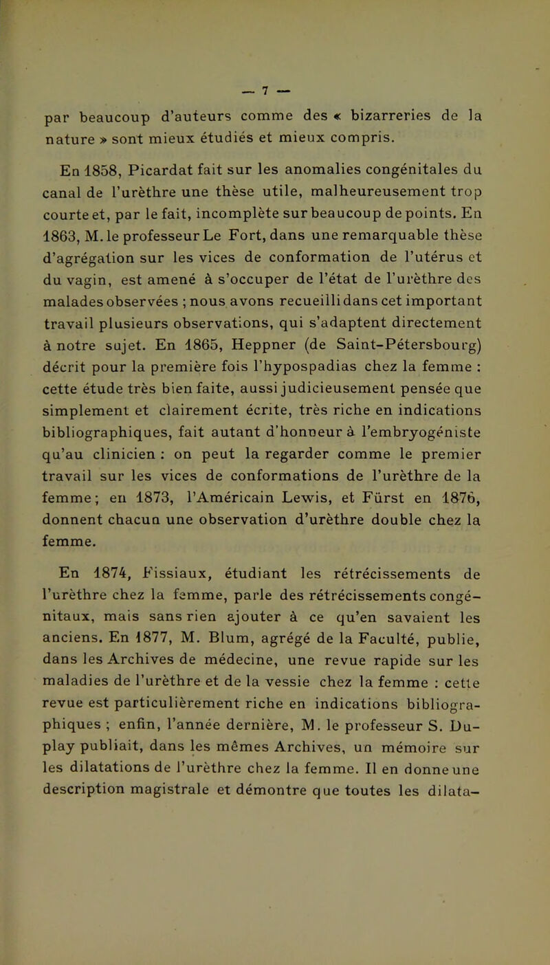 par beaucoup d’auteurs comme des « bizarreries de la nature » sont mieux étudiés et mieux compris. En 1858, Picardat fait sur les anomalies congénitales du canal de l’urèthre une thèse utile, malheureusement trop courte et, par le fait, incomplète sur beaucoup de points. En 1863, M. le professeur Le Fort, dans une remarquable thèse d’agrégation sur les vices de conformation de l’utérus et du vagin, est amené à s’occuper de l’état de l’urèthre des malades observées ; nous avons recueillidans cet important travail plusieurs observations, qui s’adaptent directement à notre sujet. En 1865, Heppner (de Saint-Pétersbourg) décrit pour la première fois l’hypospadias chez la femme : cette étude très bien faite, aussi judicieusement pensée que simplement et clairement écrite, très riche en indications bibliographiques, fait autant d’honneur à l’embryogéniste qu’au clinicien ; on peut la regarder comme le premier travail sur les vices de conformations de l’urèthre de la femme; en 1873, l’Américain Lewis, et Fürst en 1876, donnent chacun une observation d’urèthre double chez la femme. En 1874, Fissiaux, étudiant les rétrécissements de l’urèthre chez la femme, parle des rétrécissements congé- nitaux, mais sans rien ajouter à ce qu’en savaient les anciens. En 1877, M. Blum, agrégé de la Faculté, publie, dans les Archives de médecine, une revue rapide sur les maladies de l’urèthre et de la vessie chez la femme ; cette revue est particulièrement riche en indications bibliogra- phiques ; enfin, l’année dernière, IM. le professeur S. Du- play publiait, dans les mêmes Archives, un mémoire sur les dilatations de l’urèthre chez la femme. Il en donne une description magistrale et démontre que toutes les dilata-