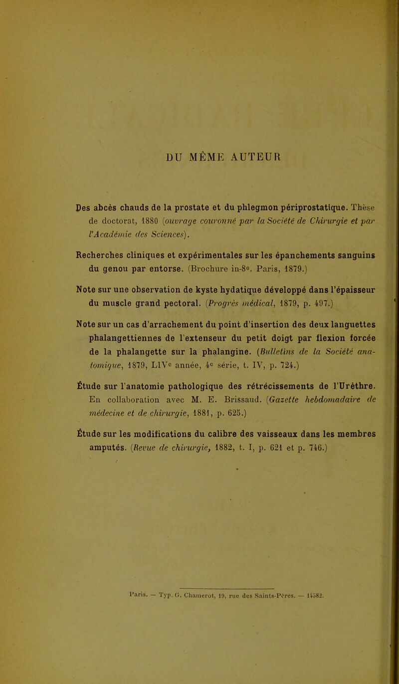 DU MÊME AUTEUR Des abcès chauds de la prostate et du phlegmon périprostatique. Thèse de doctorat, 1880 (ouvrage couronné par la Société de Chirurgie et par l’Académie des Sciences). Recherches cliniques et expérimentales sur les épanchements sanguins du genou par entorse. (Brochure iu-8°. Paris, 1879.) Note sur une observation de kyste hydatique développé dans l’épaisseur du muscle grand pectoral. (Progrès médical, 1879, p. 497.) Note sur un cas d’arrachement du point d’insertion des deux languettes phalangettiennes de l'extenseur du petit doigt par flexion forcée de la phalangette sur la phalangine. (Bulletins de ta Société ana- tomique, 1879, L1V° année, 4e série, t. IV, p. 724.) Étude sur l'anatomie pathologique des rétrécissements de TUrèthre. En collaboration avec M. E. Brissaud. (Gazette hebdomadaire de médecine et de chirurgie, 1881, p. 625.) Étude sur les modifications du calibre des vaisseaux dans les membres amputés. (Revue de chirurgie, 1882, t. I, p. 621 et p. 746.) Paris. — Typ. G. Chainerot, PJ, rue des Snints-Pires. — 14ô8i.