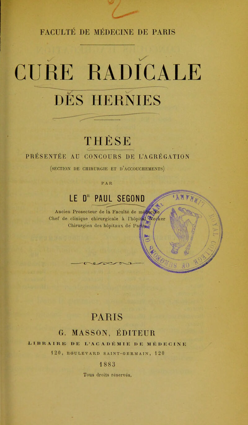 FACULTÉ DE MÉDECINE DE PARIS CURE RADICALE DÈS HERNIES THÈSE PRÉSENTÉE AU CONCOURS DE L’AGRÉGATION (section de chirurgie et d’accouchements) PAR LE DR PAUL^SEGOND Ancien Prosecteur de la Faculté de Chef de clinique chirurgicale à l'hôpi Chirurgien des hôpitaux dé Pa PARIS G. MASSON, ÉDITEUR L1IIKAIRB I> E L'ACADÉMIE II E MÉDECINE 120, BOULEVARD S AIN T-0 E RAI A IN , 120 1 883 Tous droits réservés,