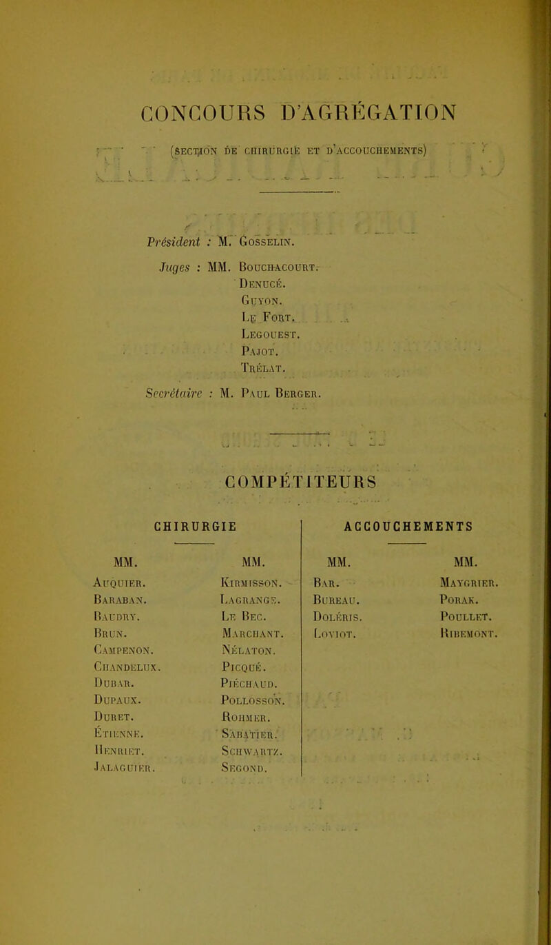 CONCOURS D’AGREGATION (section de chirurgie et d’accouchements) Président : M. Gosselin. Juges : MM. Bouchacourt. Denucé. Gtjyon. Le Fort. Legouest. Pajot. Trélat. Secrétaire : M. Paul Berger. COMPÉTITEURS CHIRURGIE ACCOUCHEMENTS MM. MM. MM. MM. Auquieh. Kirmisson. Bar. Maygrter. Baraban. Lagrange. Bureau. PûRAK. Bacdry. Le Bec. Doléris. POÜLLET. Brun. Marchant. Loyiot. Ribemont. Gampenon. Nélaton. ClIANDELUX. Picqué. Dubar. PlÉCH.VUD. Dupaux. POLLOSSON. Duret. Rohm er. Etienne. Sabatier. * ' r 11 EN RI ET. Schwartz. Jalaguier. Segonii.