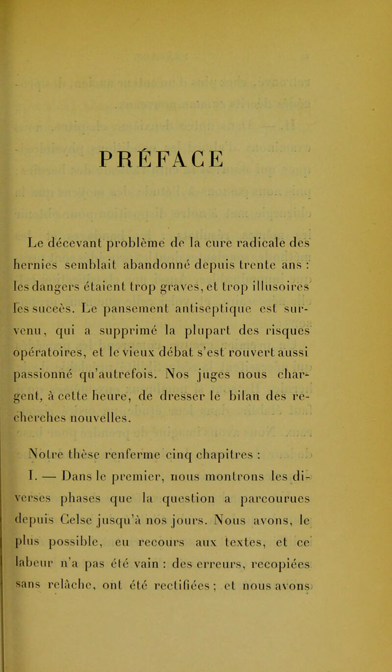 PRÉFACE Le décevant problème de la cure radicale des hernies semblait abandonné depuis trente ans : les dangers étaient trop graves, et trop illusoires les succès. Le pansement antiseptique est sur- venu, qui a supprimé la plupart des risques opératoires, et le vieux débat s’est rouvert aussi passionné qu’autrefois. Nos juges nous char- gent, à cette heure, de dresser le bilan des re- cherches nouvelles. Notre thèse renferme cinq chapitres : I. — Dans le premier, nous montrons les di- verses phases que la question a parcourues depuis Gelse jusqu’à nos jours. Nous avons, le plus possible, eu recours aux textes, et ce labeur n’a pas été vain : des erreurs, recopiées sans relâche, ont été rectifiées; et nous avons-