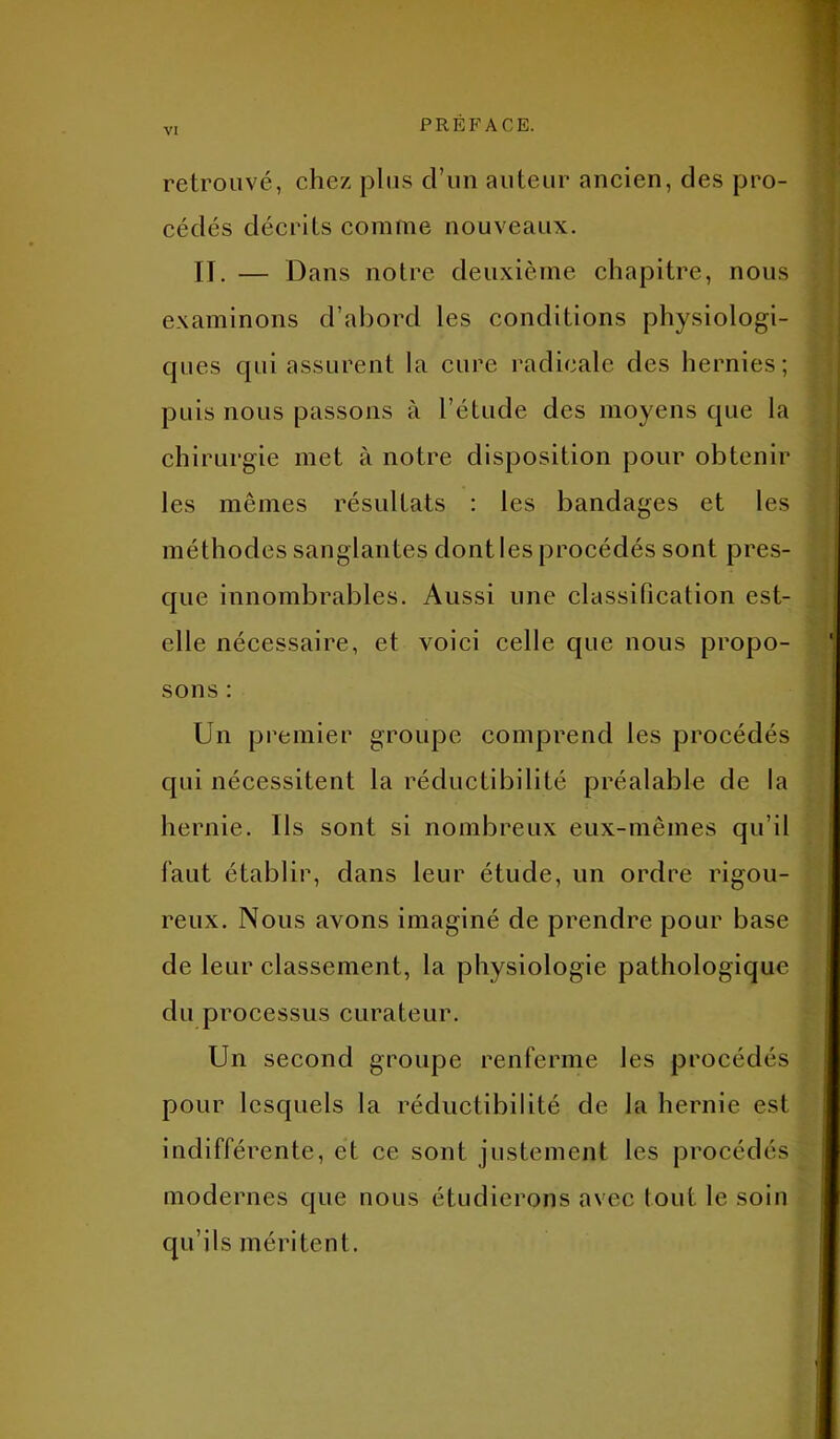 retrouvé, chez plus cl’un auteur ancien, des pro- cédés décrits comme nouveaux. It. — Dans notre deuxième chapitre, nous examinons d’abord les conditions physiologi- ques qui assurent la cure radicale des hernies; puis nous passons à l’étude des moyens que la chirurgie met à notre disposition pour obtenir les mêmes résultats : les bandages et les méthodes sanglantes dont les procédés sont pres- que innombrables. Aussi une classification est- elle nécessaire, et voici celle que nous propo- sons : Un premier groupe comprend les procédés qui nécessitent la réductibilité préalable de la hernie. Ils sont si nombreux eux-mêmes qu’il faut établir, dans leur étude, un ordre rigou- reux. Nous avons imaginé de prendre pour base de leur classement, la physiologie pathologique du processus curateur. Un second groupe renferme les procédés pour lesquels la réductibilité de la hernie est indifférente, et ce sont justement les procédés modernes que nous étudierons avec tout le soin qu’ils méritent.