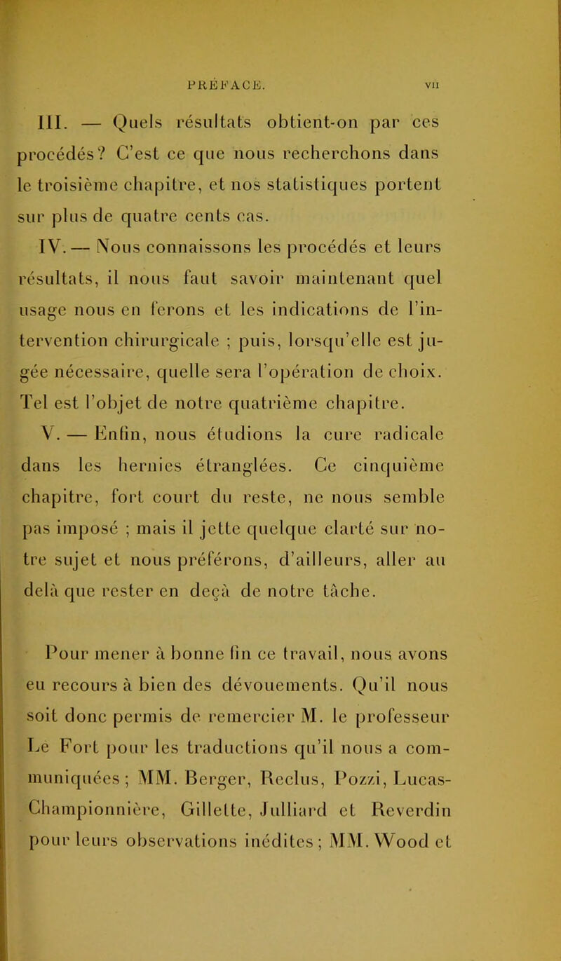 III. — Quels résultats obtient-on par ces procédés? C’est ce que nous recherchons dans le troisième chapitre, et nos statistiques portent sur plus de quatre cents cas. IV. — Nous connaissons les procédés et leurs résultats, il nous faut savoir maintenant quel usage nous en ferons et les indications de l’in- tervention chirurgicale ; puis, lorsqu’elle est ju- gée nécessaire, quelle sera l’opération de choix. Tel est l’objet de notre quatrième chapitre. V. — Enfin, nous éludions la cure radicale dans les hernies étranglées. Ce cinquième chapitre, fort court du reste, ne nous semble pas imposé ; mais il jette quelque clarté sur no- tre sujet et nous préférons, d’ailleurs, aller au delà que rester en deçà de notre tâche. Pour mener à bonne lin ce travail, nous avons eu recours à bien des dévouements. Qu’il nous soit donc permis de remercier M. le professeur Le Fort pour les traductions qu’il nous a com- muniquées ; Mi\I. Berger, Reclus, Pozzi, Lucas- Championnière, Gillette, Julliard et Reverdin pour leurs observations inédites; MM.Woodet