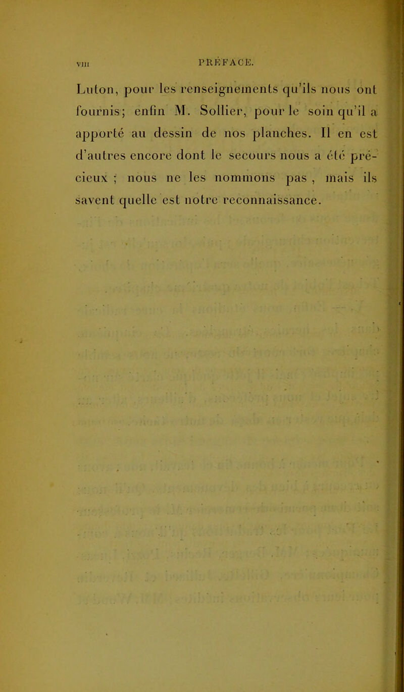 Luton, pour les renseignements qu’ils nous ont fournis; enfin M. Sollier, pour le soin qu’il a apporté au dessin de nos planches. Il en est d’autres encore dont le secours nous a été pré- cieux ; nous ne les nommons pas , mais ils savent quelle est notre reconnaissance.