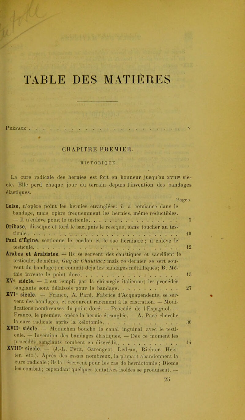 f y TABLE DES MATIÈRES Préface v CHAPITRE PREMIER. HISTORIQUE La cure radicale des hernies est fort en honneur jusqu’au xvm® siè- cle. Elle perd chaque jour du terrain depuis l'invention des bandages élastiques. Pages. Celse, n’opère point les hernies étranglées; il a confiance dans le bandage, mais opère fréquemment les hernies, même réductibles. — Il n’enlève point le testicule b Oribase, dissèque et tord le sac, puis le resèque, sans toucher au tes- ticule 10 Paul d'Égine, sectionne le cordon et le sac herniaire ; il enlève le testicule 12 Arabes et Arabistes. — Ils se servent des caustiques et sacrifient le testicule, de même, Guy de Chauliac; mais ce dernier se sert sou- vent du bandage ; on connaît déjà les bandages métalliques ; B. Mé- this invente le point doré t 15 XVe siècle. — Il est rempli par la chirurgie italienne; les procédés sanglants sont délaissés pour le bandage. . •. 27 XVI1 siècle. — Franco, A. Paré. Fabrice d’Acquapendente, se ser- vent des bandages, et recourent rarement à la castration. — Modi- fications nombreuses du point doré. — Procédé de l’Espagnol. — Franco, le premier, opère la hernie étranglée. — A. Paré cherche la.cure radicale après la kélotomie. ... ; 30 XVIIe siècle. — Moinichen bouche le canal inguinal avec le testi- cule. — Invention des bandages élastiques. — Dès ce moment les procédés sanglants tombent en discrédit 44 XVIIIe siècle. — (J.-L. Petit, Garengeot, Ledran, Ilichter, Heis- ter, etc.). Après des essais nombreux, la plupart abandonnent la cure radicale; ils la réservent pour les cas de herniotomie ; Diouis les combat; cependant quelques tentatives isolées se produisent. — 2b