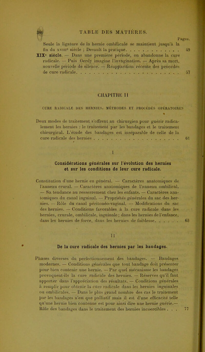 Pages. Seule la ligature de la hernie ombilicale se maintient jusqu’à la fin du xviii0 siècle ; Desault la pratique 49 XIXe siècle. — Dans une première période, on abandonne la cure radicale. — Puis Gerdy imagine l’invagination. — Après sa mort, nouvelle période de silence. — Réapparition récente des procédés de cure radicale 57 CHAPITRE 11 CURE RADICALE DES HERNIES. MÉTHODES ET PROCÉDÉS OPÉRATOIRES Deux modes de traitement s'offrent au chirurgien pour guérir radica- lement les hernies : le traitement par les bandages et le traitement chirurgical. L’étude des bandages est inséparable de celle de la cure radicale des hernies 61 1 Considérations générales sur l’évolution des hernies et sur les conditions de leur cure radicale. Constitution d’une hernie en général. — Caractères anatomiques de l'anneau crural. — Caractères anatomiques de l’anneau ombilical. — Sa tendance au resserrement chez les enfants. — Caractères ana- tomiques du canal inguinal. — Propriétés générales du sac des her- nies. — Rôle du canal péritonéo-vaginal. — Modifications du sac des hernies. — Conditions favorables à la cure radicale dans les hernies, crurale, ombilicale, inguinale ; dans les hernies de l’enfance, dans les hernies de force, dans les hernies de faiblesse 63 11 De la cure radicale des hernies par les baudages. Phases diverses du perfectionnement des bandages. — Bandages modernes. — Conditions générales que tout bandage doit présenter pour bien contenir une hernie. —Par quel mécanisme les bandages provoquent-ils la cure radicale des hernies. — Réserves qu'il faut apporter dans l’appréciation des résultats. — Conditions générales à remplir pour obtenir la cure radicale dans les hernies inguinales ou ombilicales. — Dans le plus grand nombre des cas le traitement par les bandages n’est que palliatif mais il est d’une efficacité telle qu’une hernie bien contenue est pour ainsi dire une hernie guérie.— Rôle des bandages dans le traitement des hernies incoercibles ... 77