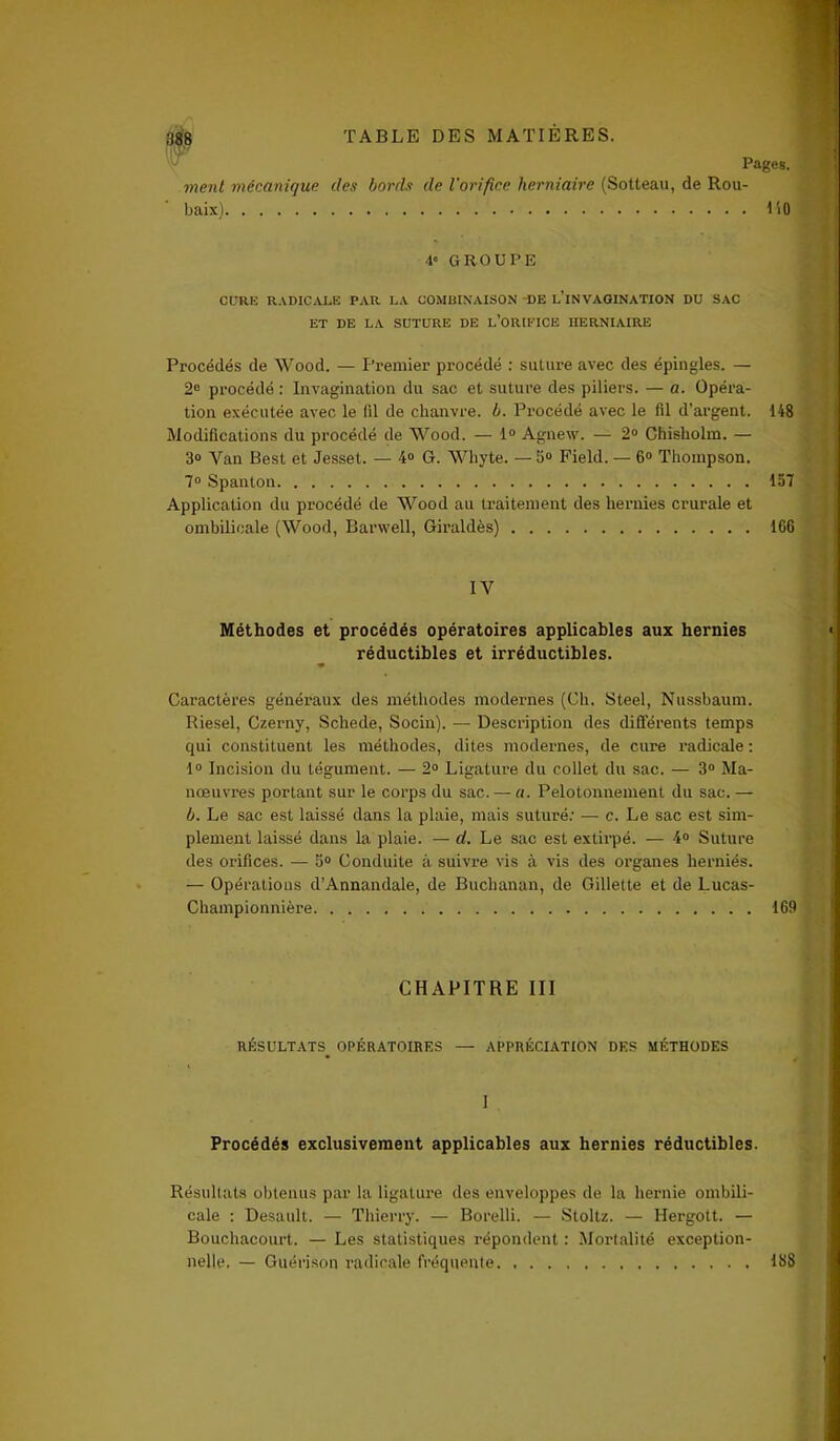 Pages. ment mécanique des bonis de l'orifice herniaire (Sotteau, de Rou- baix) lit) 4e GROUPE CURE RADICALE PAR LA COMBINAISON DE L’iNVAGINATION DU SAC ET DE LA SUTURE DE L’ORIFICE HERNIAIRE Procédés de Wood. — Premier procédé : suture avec des épingles. — 2° procédé : Invagination du sac et suture des piliers. — a. Opéra- tion exécutée avec le (il de chanvre, b. Procédé avec le fil d’argent. 148 Modifications du procédé de Wood. — 1° Agnew. — 2° Chisholm. — 3° Van Best et Jesset. — 4» G. Whyte. —5° Field. — 6° Thompson. 7° Spanton 137 Application du procédé de Wood au traitement des hernies crurale et ombilicale (Wood, Barwell, Giraldès) 166 IV Méthodes et procédés opératoires applicables aux hernies réductibles et irréductibles. ♦ Caractères généraux des méthodes modernes (Ch. Steel, Nussbaum. Riesel, Czerny, Scliede, Socin). — Description des différents temps qui constituent les méthodes, dites modernes, de cure radicale : 1° Incision du tégument. — 2° Ligature du collet du sac. — 3° Ma- nœuvres portant sur le corps du sac. — a. Pelotonnemenl du sac. — b. Le sac est laissé dans la plaie, mais suturé: — c. Le sac est sim- plement laissé dans la plaie. — d. Le sac est extirpé. — 4° Suture des orifices. — 5° Conduite à suivre vis à vis des organes herniés. — Opérations d’Annandale, de Buchanan, de Gillette et de Lucas- Championnière 169 CHAPITRE III RÉSULTATS^ OPÉRATOIRES — APPRÉCIATION DES MÉTHODES I Procédés exclusivement applicables aux hernies réductibles. Résultats obtenus par la ligature des enveloppes de la hernie ombili- cale : Desault. — Thierry. — Borelli. — Stoltz. — Hergott. — Bouchacourt. — Les statistiques répondent : Mortalité exception- nelle. — Guérison radicale fréquente 188