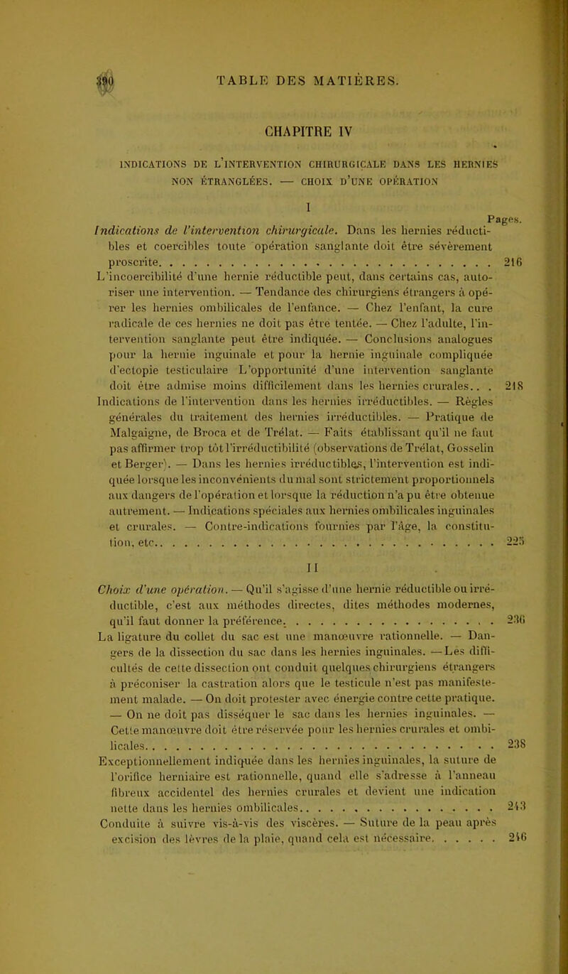 CHAPITRE IV INDICATIONS DE l’iNTERVENTION CHIRURGICALE DANS LES HERNIES NON ÉTRANGLÉES. — CHOIX ü’üNE OPÉRATION Indications de l’intervention chirurgicale. Dans les hernies réducti- bles et coercibles toute opération sanglante doit être sévèrement proscrite 216 L’incoercibilité d'une hernie réductible peut, dans certains cas, auto- riser une intervention. — Tendance des chirurgiens étrangers à opé- rer les hernies ombilicales de l'enfance. — Chez l’enfant, la cure radicale de ces hernies ne doit pas être tentée. — Chez l’adulte, l'in- tervention sanglante peut être indiquée. — Conclusions analogues pour la hernie inguinale et pour la hernie inguinale compliquée d'ectopie testiculaire L’opportunité d’une intervention sanglante doit être admise moins difficilement dans les hernies crurales.. . 218 Indications de l’intervention dans les hernies irréductibles. — Règles générales du traitement des hernies irréductibles. — Pratique de Malgaigne, de Broca et de Trélat. — Faits établissant qu’il ne faut pas affirmer trop tôt l’irréductibilité (observations de Trélat, Gosselin et Berger). — Dans les hernies irréductibles, l’intervention est indi- quée lorsque les inconvénients du mal sont strictement proportionnels aux dangers de l’opération et lorsque la réduction n’a pu être obtenue autrement. — Indications spéciales aux hernies ombilicales inguinales et crurales. — Contre-indications fournies par l’âge, la constitu- tion, etc 225 11 Choix d'une opération. — Qu’il s’agisse d’une hernie réductible ou irré- ductible, c’est aux méthodes directes, dites méthodes modernes, qu’il faut donner la préférence. 286 La ligature du collet du sac est une manœuvre rationnelle. — Dan- gers de la dissection du sac dans les hernies inguinales. —Les diffi- cultés de cette dissection ont conduit quelques chirurgiens étrangers à préconiser la castration alors que le testicule n’est pas manifeste- ment malade. — On doit protester avec énergie contre cette pratique. — On ne doit pas disséquer le sac dans les hernies inguinales. — Cette manœuvre doit être réservée pour les hernies crurales et ombi- licales 238 Exceptionnellement indiquée dans les hernies inguinales, la suture de l’orifice herniaire est rationnelle, quand elle s’adresse à l’anneau fibreux accidentel des hernies crurales et devient une indication nette dans les hernies ombilicales , 213 Conduite à suivre vis-à-vis des viscères. — Suture de la peau après excision des lèvres de la plaie, quand cela est nécessaire 216