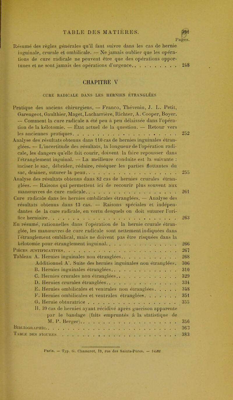 vy Pages. Résumé des règles générales qu’il faut suivre dans les cas de hernie inguinale, crurale et ombilicale. — Ne jamais oublier que les opéra- tions de cure radicale ne peuvent être que des opérations oppor- tunes et ne sont jamais des opérations d’urgence 248 CHAPITRE V Cl’RE RADICALE DANS LES HERNIES ÉTRANGLÉES Pratique des anciens chirurgiens. — Franco, Thévenin, J. L. Petit, Garengeot, Gaulthier, Maget, Lacharrière, Richter, A. Cooper, Boyer. — Comment la cure radicale a été peu à peu délaissée dans l’opéra- tion de la kélotomie. — Etat actuel de la question. — Retour vers les anciennes pratiques 252 Analyse des résultats obtenus dans 110 cas de hernies inguinales étran- glées. — L’incertitude des résultats, la longueur de l’opération radi- cale, les dangers qu’elle fait courir, doivent la faire repousser dans l’étranglement inguinal. — La meilleure conduite est la suivante : inciser le sac, débrider, réduire, réséquer les parties flottantes du sac, drainer, suturer la peau 255 Analyse des résultats obtenus dans 82 cas de hernies crurales étran- glées. — Raisons qui permettent ici de recourir plus souvent aux manœuvres de cure radicale 261 Cure radicale dans les hernies ombilicales étranglées. — Analyse des résultats obtenus dans 13 cas. — Raisons spéciales et indépen- dantes de la cure radicale, en vertu desquels on doit suturer l’ori- fice herniaire 263 En résumé, rationnelles dans l’opération de la hernie crurale étran- glée, les manœuvres de cure radicale sont nettement indiquées dans l’étranglement ombilical, mais ne doivent pas être risquées dans la kélotomie pour étranglement inguinal 266 Pièces justificatives 267 Tableau A. Hernies inguinales non étranglées 268 Additionnel A’. Suite des hernies inguinales non étranglées. 306 B. Hernies inguinales étranglées 310 C. Hernies crurales non étranglées 329 D. Hernies crurales étranglées 334 E. Hernies ombilicales et ventrales non étranglées 348 F. Hernies ombilicales et ventrales étranglées 351 G. Hernie obturatrice 355 II. 39 cas de hernies ayant récidivé après guérison apparente par le bandage (faits empruntés à la statistique de M. P. Berger) 356 Bibliographie 363 Table des figures 383 Paris» — Typ. G. Chamcrot, 19, i'uc des Saints-Pères» — 14ü82