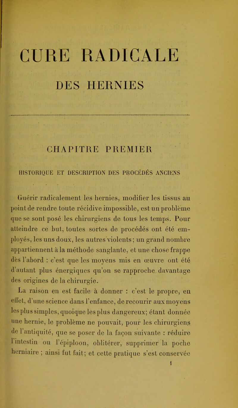 CURE RADICALE DES HERNIES CHAPITRE PREMIER HISTORIQUE ET DESCRIPTION DES PROCÉDÉS ANCIENS Guérir radicalement les hernies, modifier les tissus au point de rendre toute récidive impossible, est un problème que se sont posé les chirurgiens de tous les temps. Pour atteindre ce but, toutes sortes de procédés ont été em- ployés, les uns doux, les autres violents ; un grand nombre appartiennent à la méthode sanglante, et une chose frappe dès l’abord : c’est que les moyens mis en œuvre ont été d’autant plus énergiques qu’on se rapproche davantage des origines de la chirurgie. La raison en est facile à donner : c’est le propre, cil etlet, d’une science dans l’enfance, de recourir aux moyens les plus simples, quoique les plus dangereux; étant donnée une hernie, le problème ne pouvait, pour les chirurgien,s de l’antiquité, que se poser de la façon suivante : réduire 1 intestin ou l’épiploon, oblitérer, supprimer la poche herniaire ; ainsi fut fait; et cette pratique s’est conservée