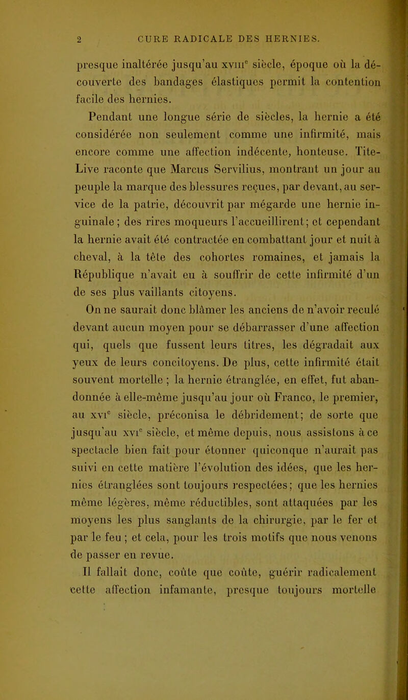 presque inaltérée jusqu’au xvmc siècle, époque où la dé- couverte des bandages élastiques permit la contention facile des hernies. Pendant une longue série de siècles, la hernie a été considérée non seulement comme une infirmité, mais encore comme une affection indécente, honteuse. Tite- Live raconte que Marcus Servilius, montrant un jour au peuple la marque des blessures reçues, par devant, au ser- vice de la patrie, découvrit par mégarde une hernie in- guinale; des rires moqueurs l’accueillirent; et cependant la hernie avait été contractée en combattant jour et nuit à cheval, à la tête des cohortes romaines, et jamais la République n’avait eu à souffrir de cette infirmité d’un de ses plus vaillants citoyens. On ne saurait donc blâmer les anciens de n’avoir reculé devant aucun moyen pour se débarrasser d’une affection qui, quels que fussent leurs titres, les dégradait aux yeux de leurs concitoyens. De plus, cette infirmité était souvent mortelle ; la hernie étranglée, en effet, fut aban- donnée à elle-même jusqu’au jour où Franco, le premier, au xvic siècle, préconisa le débridement; do sorte que jusqu’au xvic siècle, et même depuis, nous assistons à ce spectacle bien fait pour étonner quiconque n’aurait pas suivi en cette matière l’évolution des idées, que les her- nies étranglées sont toujours respectées; que les hernies même légères, même réductibles, sont attaquées par les moyens les plus sanglants de la chirurgie, par le fer et par le feu ; et cela, pour les trois motifs que nous venons de passer en revue. Il fallait donc, coûte que coûte, guérir radicalement cette affection infamante, presque toujours mortelle