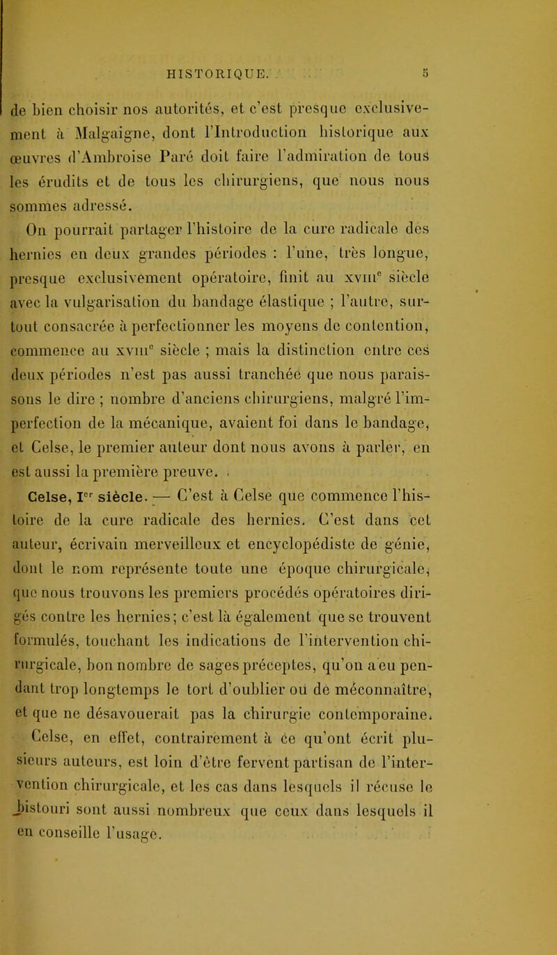 de bien choisir nos autorités, et c’est presque exclusive- ment à Malgaigne, dont l’Introduction historique aux œuvres d’Ambroise Paré doit faire l’admiration de tous les érudits et de tous les chirurgiens, que nous nous sommes adressé. On pourrait partager l’histoire de la cure radicale des hernies en deux grandes périodes : l’une, très longue, presque exclusivement opératoire, finit au xvme siècle avec la vulgarisation du bandage élastique ; l’autre, sur- tout consacrée à perfectionner les moyens de contention, commence au xvm° siècle ; mais la distinction entre ces deux périodes n’est pas aussi tranchée que nous parais- sons le dire ; nombre d’anciens chirurgiens, malgré l'im- perfection de la mécanique, avaient foi dans le bandage, et Celse, le premier auteur dont nous avons à parler, en est aussi la première preuve. . Celse, Ier siècle. — C’est à Celse que commence l’his- toire de la cure radicale des hernies. C’est dans cet auteur, écrivain merveilleux et encyclopédiste de génie, dont le nom représente toute une époque chirurgicale, que nous trouvons les premiers procédés opératoires diri- gés contre les hernies; c’est là également que se trouvent formulés, touchant les indications de l’intervention chi- rurgicale, bon nombre de sages préceptes, qu’on a eu pen- dant trop longtemps le tort d’oublier ou de méconnaître, et que ne désavouerait pas la chirurgie contemporaine* Celse, en effet, contrairement à ce qu’ont écrit plu- sieurs auteurs, est loin d’être fervent partisan de l’inter- vention chirurgicale, et les cas dans lesquels il récuse le .bistouri sont aussi nombreux que ceux dans lesquels il en conseille l’usage.