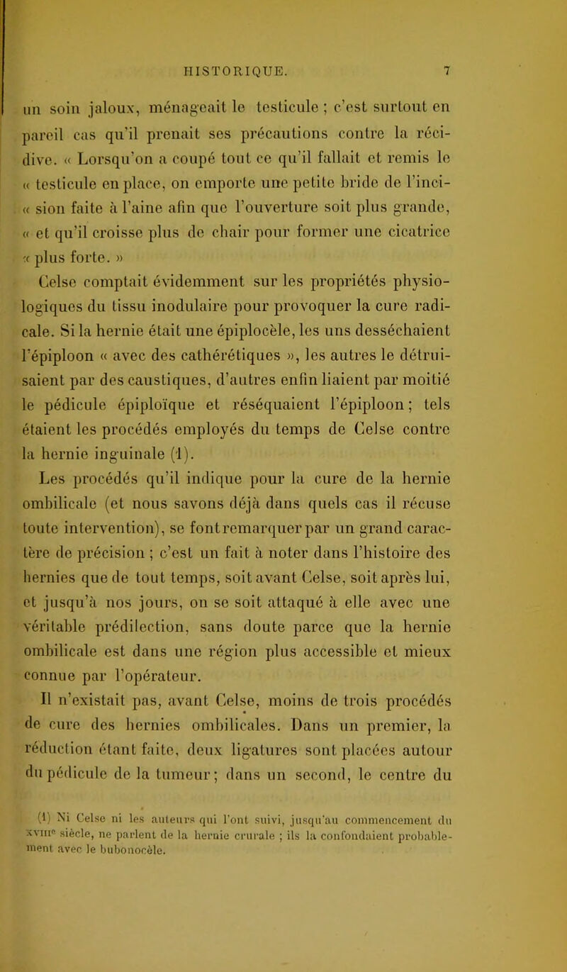 un soin jaloux, ménageait le testicule ; c’est surtout en pareil cas qu'il prenait ses précautions contre la réci- dive. « Lorsqu’on a coupé tout ce qu’il fallait et remis le « testicule en place, on emporte une petite bride de l’inci- « sion faite à l’aine afin que l’ouverture soit plus grande, « et qu’il croisse plus de chair pour former une cicatrice plus forte. » Celse comptait évidemment sur les propriétés physio- logiques du tissu modulaire pour provoquer la cure radi- cale. Si la hernie était une épiplocèle, les uns desséchaient l'épiploon « avec des cathérétiques », les autres le détrui- saient par des caustiques, d’autres enfin liaient par moitié le pédicule épiploïque et réséquaient l’épiploon ; tels étaient les procédés employés du temps de Celse contre la hernie inguinale (1). Les procédés qu’il indique pour la cure do la hernie ombilicale (et nous savons déjà dans quels cas il récuse toute intervention), se font remarquer par un grand carac- tère de précision ; c’est un fait à noter dans l’histoire des hernies que de tout temps, soit avant Celse, soit après lui, et jusqu’à nos jours, on se soit attaqué à elle avec une véritable prédilection, sans doute parce que la hernie ombilicale est dans une région plus accessible et mieux connue par l’opérateur. Il n’existait pas, avant Celse, moins de trois procédés de cure des hernies ombilicales. Dans un premier, la réduction étant faite, deux ligatures sont placées autour du pédicule de la tumeur; dans un second, le centre du (1) Ni Celse ni les auteurs qui l’ont suivi, jusqu’au commencement du ’Xviiig siècle, ne parlent de la hernie crurale ; ils la confondaient probable- ment avec le bubonocèle.