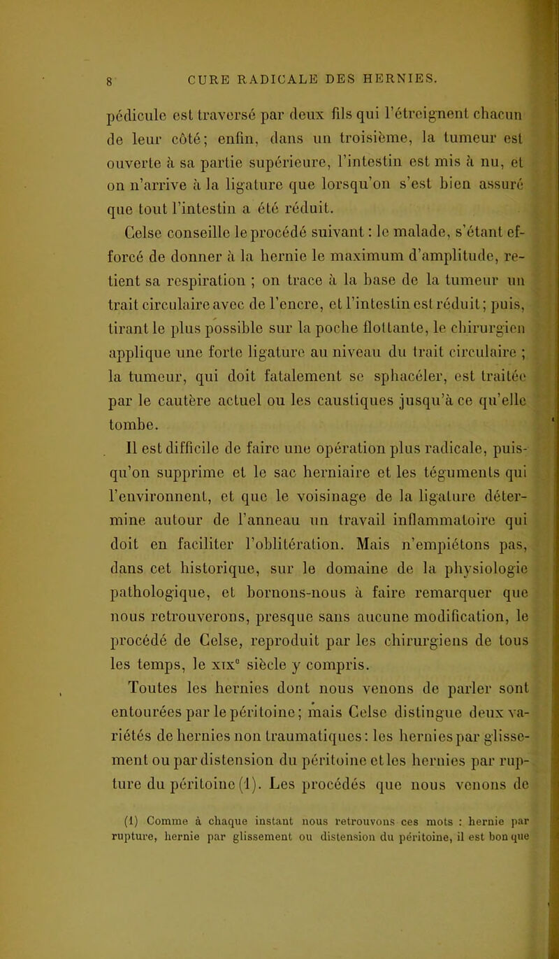 pédicule est traversé par deux fils qui l’étreignent chacun de leur côté; enfin, dans un troisième, la tumeur est ouverte à sa partie supérieure, l’intestin est mis à nu, et on n’arrive à la ligature que lorsqu’on s’est bien assuré que tout l’intestin a été réduit. Celse conseille le procédé suivant : le malade, s’étant ef- forcé de donner à la hernie le maximum d’amplitude, re- lient sa respiration ; on trace à la hase de la tumeur un trait circulaire avec de l’encre, et l’intestin est réduit; puis, tirant le plus possible sur la poche flottante, le chirurgien applique une forte ligature au niveau du Irait circulaire ; la tumeur, qui doit fatalement se sphacéler, est traitée par le cautère actuel ou les caustiques jusqu’à ce qu’elle tombe. Il est difficile de faire une opération plus radicale, puis- qu’on supprime et le sac herniaire et les téguments qui l’environnent, et que le voisinage de la ligature déter- mine autour de l’anneau un travail inflammatoire qui doit en faciliter l’oblitération. Mais n’empiétons pas, dans cet historique, sur le domaine de la physiologie pathologique, et bornons-nous à faire remarquer que nous retrouverons, presque sans aucune modification, le procédé de Celse, reproduit par les chirurgiens de tous les temps, le xtx° siècle y compris. Toutes les hernies dont nous venons de parler sont entourées par le péritoine ; mais Celse distingue deux va- riétés de hernies non traumatiques : les hernies par glisse- ment ou par distension du péritoine ctles hernies par rup- ture du péritoine (1). Les procédés que nous venons de (1) Comme à chaque instant nous retrouvons ces mots : hernie par rupture, hernie par glissement ou distension du péritoine, il est bon que