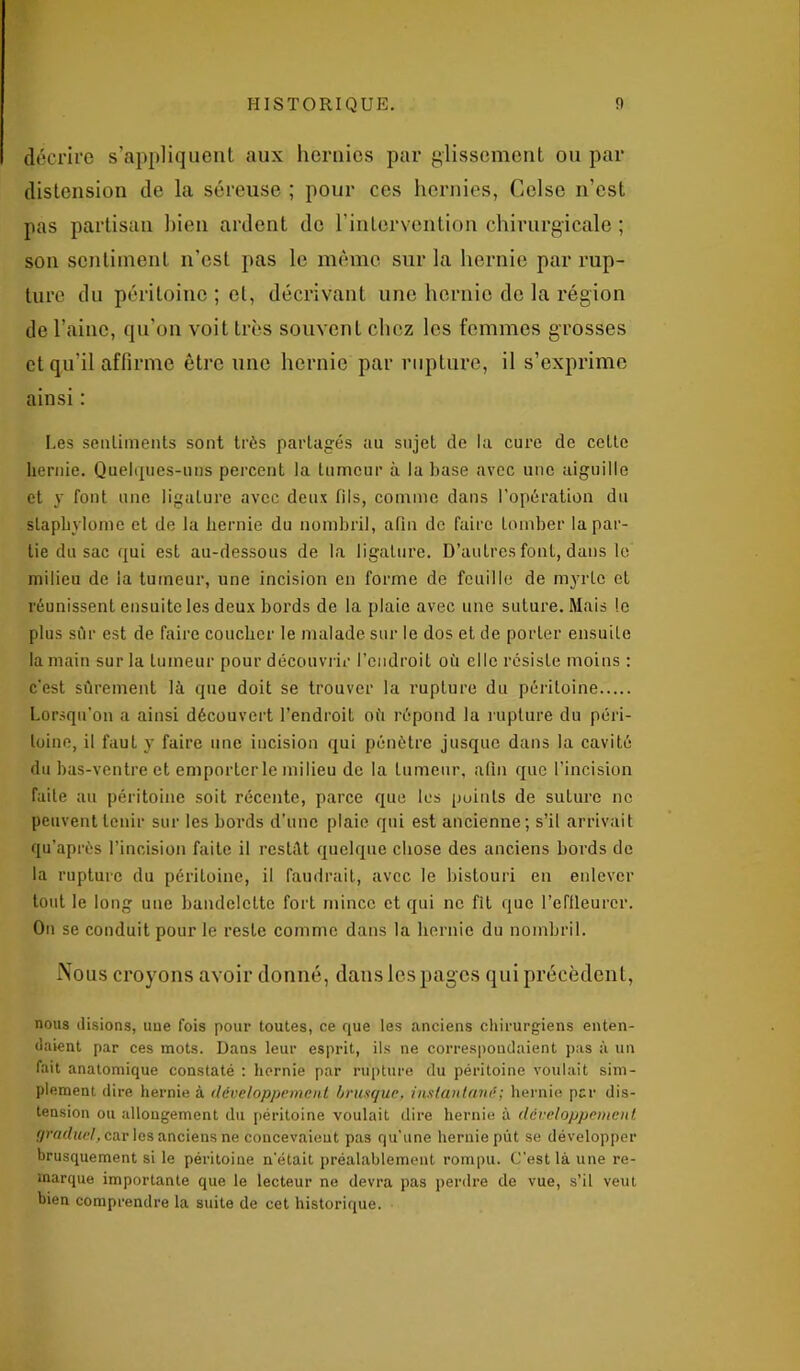 décrire s’appliquent aux hernies par glissement ou par distension de la séreuse ; pour ces hernies, Celse n'est pas partisan bien ardent do l’intervention chirurgicale ; son sentiment n’est pas le même sur la hernie par rup- ture du péritoine ; et, décrivant une hernie de la région de l’aine, qu’on voit très souvent chez les femmes grosses et qu’il affirme être une hernie par rupture, il s’exprime ainsi : Les sentiments sont très partagés au sujet de la cure de cette hernie. Quelques-uns percent la tumeur à la base avec une aiguille et y font une ligature avec deux fils, comme dans l’opération du slaphylome et de la hernie du nombril, afin de faire tomber la par- tie du sac qui est au-dessous de la ligature. D’autres font, dans le milieu de la tumeur, une incision en forme de feuille de myrte et réunissent ensuite les deux bords de la plaie avec une suture. Mais le plus sûr est de faire coucher le malade sur le dos et de porter ensuite la main sur la tumeur pour découvrir l’endroit où elle résiste moins : c’est sûrement là que doit se trouver la rupture du péritoine Lorsqu'on a ainsi découvert l’endroit où répond la rupture du péri- toine, il faut y faire une incision qui pénètre jusque dans la cavité du bas-ventre et emporter le milieu de la tumeur, afin que l’incision faite au péritoine soit récente, parce que les points de suture ne peuvent tenir sur les bords d’une plaie qui est ancienne; s’il arrivait qu’après l’incision faite il restât quelque chose des anciens bords de la rupture du péritoine, il faudrait, avec le bistouri en enlever tout le long une bandelette fort mince et qui ne fit que l’effleurer. On se conduit pour le reste comme dans la hernie du nombril. Nous croyons avoir donné, dans les pages qui précèdent, nous disions, uue fois pour toutes, ce que les anciens chirurgiens enten- daient par ces mots. Dans leur esprit, ils ne correspondaient pas à un fait anatomique constaté : hernie par rupture du péritoine voulait sim- plement dire hernie à développement brusque, instantané ; hernie par dis- tension ou allongement du péritoine voulait dire hernie à développement, graduel, car les anciens ne concevaient pas qu'une hernie put se développer brusquement si le péritoine n'était préalablement rompu. C'est là une re- marque importante que le lecteur ne devra pas perdre de vue, s’il veut bien comprendre la suite de cet historique.